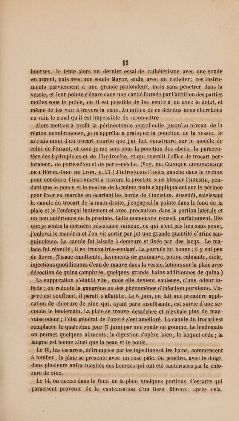 bourses. Je tente alors un dernier essai de cathétérisme avec une sonde en argent, puis avec une sonde Mayor, enfin avec un cathéter; ces instru¬ ments parviennent à une grande profondeur, mais sans pénétrer dans la vessie, et leur pointe s’égare dans une cavité formée parl’attrition des parties molles sous le pubis, où il est possible de les sentir à nu avec le doigt, et même de les voir à travers la plaie. Au milieu de ce détritus nous cherchons en vain le canal qu’il est impossible de reconnaître Alors mettant à profit la périnéotomie approfondie jusqu’au niveau delà région membraneuse, je m’apprêtai à pratiquer la ponction de la vessie. Je m’étais muni d’un trocart courbe que j'ai fait construire sur le modèle de celui de Flurant, et dont je me sers pour la ponction des abcès, la paracen¬ tèse des hydropisies et de l’hydrocèle, et qui remplit l’oflice de trocart per¬ forateur, de porte-séton et de porte-mèche. (Voy. ma Clinique chirurgicale de l’Hôtel-Dieu de Lyon, p. 27 ) J’introduisis l’index gauche dans le rectum pour conduire l’instrument à travers la prostate sans blesser l’intestin, pen¬ dant que le pouce et le médius de la même main s’appliquaient sur le périnée pour fixer sa marche en écartant les bords de l’incision. Aussitôt, saisissant la canule du trocart de la main droite, j’engageai la pointe dans le fond de la plaie et je l’enfonçai lentement et avec précaution dans la portion latérale et un peu antérieure de la prostate. Cette manœuvre réussit parfaitement. Dès que je sentis la dernière résistance vaincue, ce qui n’eut pas lieu sans peine, j’enlevai le mandrin et l’on vit sortir par jet une grande quantité d’urine san¬ guinolente. La canule fut laissée à demeure et fixée par des lacqs. Le ma¬ lade fut réveillé; il se trouva très-soulagé. La journée fut bonne ; il y eut peu de fièvre. (Tisane émolliente, lavements de guimauve, potion calmante, diète, injections quotidiennes d’eau de mauve dans la vessie, lotions sur la plaie avec décoction de quina camphrée, quelques grands bains additionnés de quina.) La suppuration s’établit vite, mais elle devient sauieuse, d’une odeur in¬ fecte ; on redoute la gangrène ou des phénomènes d’infection purulente. L’o¬ péré est souffrant, il parait s’affaiblir. Le 6 juin, on fait une première appli¬ cation de chlorure de zinc qui, ayant paru insuffisante, est suivie d’une se¬ conde le lendemain. La plaie se trouve desséchée et n’exhale plus de mau¬ vaise odeur ; l’état général de l’opéré s’est amélioré. La canule du trocart est remplacée le quatrième jour (7 juin) par une sonde en gomme. Le lendemain on permet quelques aliments; la digestion s’opère bien; le hoquet cède; la langue est bonne ainsi que la peau et le pouls. Le 10, les escarres, détrempées par les injections et les bains, commencent à tomber ; la plaie se présente avec un rose pâle. On pénètre, avec le doigt, dans plusieurs anfractuosités des bourses qui ont été cautérisées par le chlo¬ rure de zinc. Le 14, on excise dans le fond de la plaie quelques portions d’escarre qui paraissent provenir de la cautérisation d’un tissu fibreux; après cela,