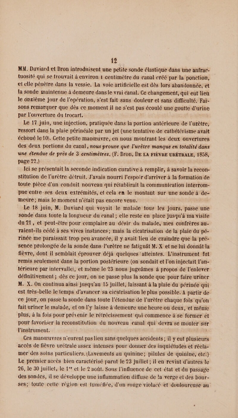 n MM. Duviard et Bron introduisent une petite sonde élastique dans une anfrac¬ tuosité qui se trouvait à environ l centimètre du canal créé par la ponction, et elle pénètre dans la vessie. La voie artificielle est dès lors abandonnée, et la sonde maintenue à demeure dans le vrai canal. Ce changement, qui eut lieu le onzième jour de l’opération, s’est fait sans douleur et sans difficulté. Fai¬ sons remarquer que dès ce moment il ne s’est pas écoulé une goutte d’urine par l’ouverture du trocart. Le 17 juin, une injection, pratiquée dans la portion antérieure de l'urètre, ressort dans la plaie périnéale par un jet (une tentative de cathétérisme avait échoué le 10). Cette petite manœuvre, en uous montrant les deux ouvertures des deux portions du canal, nous prouve que l'urètre manque en totalité dans une étendue de près de 3 centimètres. (F. Bron, De la fièvre urétrale, 1858, page 22.) Ici se présentait la seconde indication curative à remplir, à savoir la recon¬ stitution de l’urètre détruit. J’avais nourri l’espoir d’arriver à la formation de toute pièce d’un conduit nouveau qui rétablirait la communication interrom¬ pue entre ses deux extrémités, et cela en le montant sur une sonde à de¬ meure; mais le moment n’était pas encore venu. Le 18 juin, M. Duviard qui voyait le malade tous les jours, passe une sonde dans toute la longueur du canal ; elle reste en place jusqu’à ma visite du 21, et peut-être pour complaire au désir du malade, mes confrères au¬ raient-ils cédé à ses vives instances; mais la cicatrisation de la plaie du pé¬ rinée me paraissait trop peu avancée, il y avait lieu de craindre que la pré¬ sence prolongée de la sonde dans l’urètre ne fatiguât M. X et ne lui donnât la lièvre, dont il semblait éprouver déjà quelques atteintes. L’instrument fut remis seulement dans la portion postérieure (on sondait et l’on injectait l’an¬ térieure par intervalle), et même le 23 nous jugeâmes à propos de l’enlever définitivement ; dès ce jour, on ne passe plus la sonde que pour faire uriner M. X. On continua ainsi jusqu’au 15 juillet, laissant à la plaie du périnée qui est très-belle le temps d’avancer sa cicatrisation le plus possible. A partir de ce jour, on passe la sonde dans toute l’étendue de l’urètre chaque fois qu’on fait uriner le malade, et on l’y laisse à demeure une heure ou deux, et même plus, à la fois pourpré\enir le rétrécissement qui commence à se former et pour favoriser la reconstitution du nouveau canal qui devra se mouler sur l’instrument. * Ces manœuvres n’eurent pas lieu sans quelques accidents; il y eut plusieurs accès de fièvre urétrale assez intenses pour donner des inquiétudes et récla¬ mer des soins particuliers.(Lavements au quinine; pilules de quinine, etc;) Le premier accès bien caractérisé parut le 23 juillet ; il en revint d’autres le 26, le 30 juillet, le lfr et le 2 août. Sous l’influence de cet état et du passage des sondes, il se développe une inflammation diffuse de la verge et des bour¬ ses; toute cette région est tuméfiée, d’un rouge violacé et douloureuse au