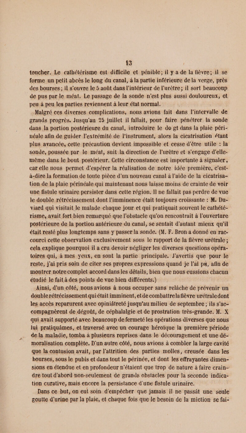 toucher. Le cathétérisme est difficile et pénible; il y a de la fièvre; il se forme un petit abcès le long du canal, à la partie inférieure de la verge, près des bourses; il s’ouvre le 5 août dans l’intérieur de l’urètre; il sort beaucoup de pus par le méat. Le passage de la sonde n’est plus aussi douloureux, et peu à peu les parties reviennent à leur état normal. Malgré ces diverses complications, nous avions fait dans l’intervalle de grands progrès. Jusqu’au 25 juillet il fallait, pour faire pénétrer la sonde dans la portion postérieure du canal, introduire le do gt dans la plaie péri¬ néale afin de guider l’extrémité de l’instrument, alors la cicatrisation étant plus avancée, cette précaution devient impossible et cesse d’être utile : la sonde, poussée par le méat, suit la direction de l’urètre et s’engage d’elle- même dans le bout postérieur. Celte circonstance est importante à signaler, car elle nous permet d’espérer la réalisation de notre idée première, c’est- à-dire la formation de toute pièce d’un nouveau canal à l’aide de la cicatrisa¬ tion de la plaie périnéale qui maintenant nous laisse moins de crainte de voir une fistule urinaire persister dans cette région. 11 ne fallait pas perdre de vue le double rétrécissement dont l’imminence était toujours croissante : M. Du- viard qui visitait le malade chaque jour et qui pratiquait souvent le cathété¬ risme, avait fort bien remarqué que l’obstacle qu’on rencontrait à l’ouverture postérieure de la portion antérieure du canal, se sentait d’autant mieux qu’il était resté plus longtemps sans y passer la sonde. (M. F. Bron adonné en rac¬ courci cette observation exclusivement sous le rapport de la fièvre urétrale ; cela explique pourquoi il a cru devoir négliger les diverses questions opéra¬ toires qui, à mes yeux, en sont la partie principale. J’avertis que pour le reste, j’ai pris soin de citer ses propres expressions quand je l’ai pu, afin de montrer notre complet accord dans les détails, bien que nous eussions chacun étudié le fait à des points de vue bien différents.) Ainsi, d’un côté, nous avions à nous occuper sans relâche de prévenir un double rétrécissement quiétait imminent, et de combattrela fièvre urétraledont les accès reparurent avec opiniâtreté jusqu’au milieu de septembre ; ils s’ac¬ compagnèrent de dégoût, de céphalalgie et de prostration très-grande. M. X qui avait supporté avec beaucoup de fermeté les opérations diverses que nous lui pratiquâmes, et traversé avec un courage héroïque la première période de la maladie, tomba à plusieurs reprises dans le découragement et une dé¬ moralisation complète. D’un autre côté, nous avions à combler la large cavité que la contusion avait, par l’attrition des parties molles, creusée dans les bourses, sous le pubis et dans tout le périnée, et dont les effrayantes dimen¬ sions en étendue et en profondeur n’étaient que trop de nature à faire crain¬ dre tout d’abord non-seulement de grands obstacles pour la seconde indica¬ tion curative, mais encore la persistance d’une fistule urinaire. Dans ce but, on eut soin d’empêcher que jamais il ne passât une seule goutte d’urine par la plaie, et chaque fois que le besoin de la miction se fai-