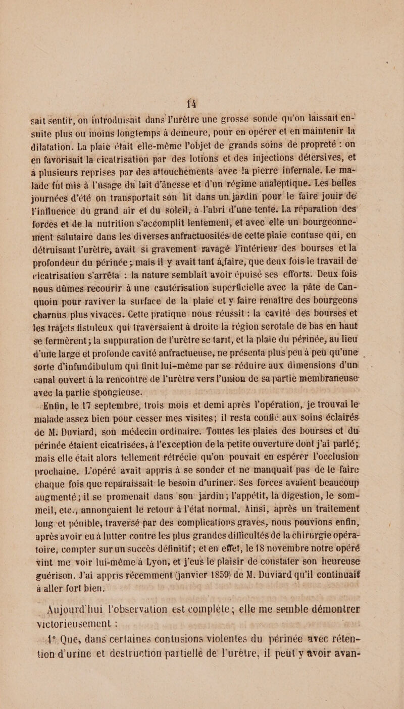 sait sentit, on introduisait dans Turètre une grosse sonde qu’on laissait en¬ suite plus ou moins longtemps à demeure, pour en opérer et en maintenir la dilatation. La plaie était elle-même l’objet de grands soins de propreté : on en favorisait la cicatrisation par des lotions et des injections détersives, et à plusieurs reprises par des attouchements avec !a pierre infernale. Le ma¬ lade fut mis à l’usage du lait d’ânesse et d’un régime analeptique. Les belles journées d’été on transportait son lit dans un jardin pour le faire jouir de l’influence du grand air et du soleil, à l’abri d’une tente. La réparation des forces et de la nutrition s’accomplit lentement, et avec elle lin bourgeonne¬ ment salutaire dans les diverses anfractuosités de cette plaie contuse qui, en détruisant l’urètre, avait si gravement ravagé l’intérieur des bourses et la profondeur du frërinée;. mais il y avait tant Affaire, que deux fois le travail de cicatrisation s’arrêta : la nature semblait avoir épuisé ses efforts. Deux fois nous dûmes recourir à une cautérisation superficielle avec la pâte de Can- quoin pour raviver la surface de la plaie et y faire renaître des bourgeons charnus plus vivaces. Cette pratique nous réussit: la cavité des bourses et les trajets listuleux qui traversaient à droite la région scrotale de bas en haut «3 fermèrent ; la suppuration de l’urètre se tant, et la plaie du périnée, au lieu d'une large et profonde cavité anfractueuse, ne présenta plus peu à peu qu’une sorte d’infundibulum qui finit lui-même par se réduire aux dimensions d’un canal ouvert à la rencontre de l’urètre vers l’union de sa partie membraneuse avec la partie spongieuse. Enfin, le 17 septembre, trois mois et demi après l’opération,, je trouvai le malade assez bien pour cesser mes visites; il resta confié aux soins éclairés de M. Duviard, son médecin ordinaire. Toutes les plaies des bourses et du périnée étaient cicatrisées, à l’exception de la petite ouverture dont j’ai parlé;, mais elle était alors tellement rétrécie qu’on pouvait en espérer l’occlusion prochaine. L’opéré avait appris à se sonder et ne manquait pas de le faire chaque fois que reparaissait le besoin d’uriner. Ses forces avaient beaucoup augmenté ; il se promenait dans son jardin ; l’appétit, la digestion, le som¬ meil, etc., annonçaient le retour à l’état normal. Ainsi, après un traitement long'et pénible, traversé par des complications graves, nous pouvions enfin, après avoir eu à lutter contre les plus grandes difficultés de la chirurgie opéra¬ toire, compter sur un succès définitif; et en effet, le 18 novembre notre opéré vint me voir lui-même à Lyon, et j’eus le plaisir de constater son henreuse guérison. J’ai appris récemment (janvier 1859) de M. Duviard qu’il continuait à aller fort bien. Aujourd’hui Inobservation est complète; elle me semble démontrer victorieusement : 1° Que, dans certaines contusions violentes du périnée avec réten¬ tion d’urine et destruction partielle de l’urètre, il peut y avoir avan-