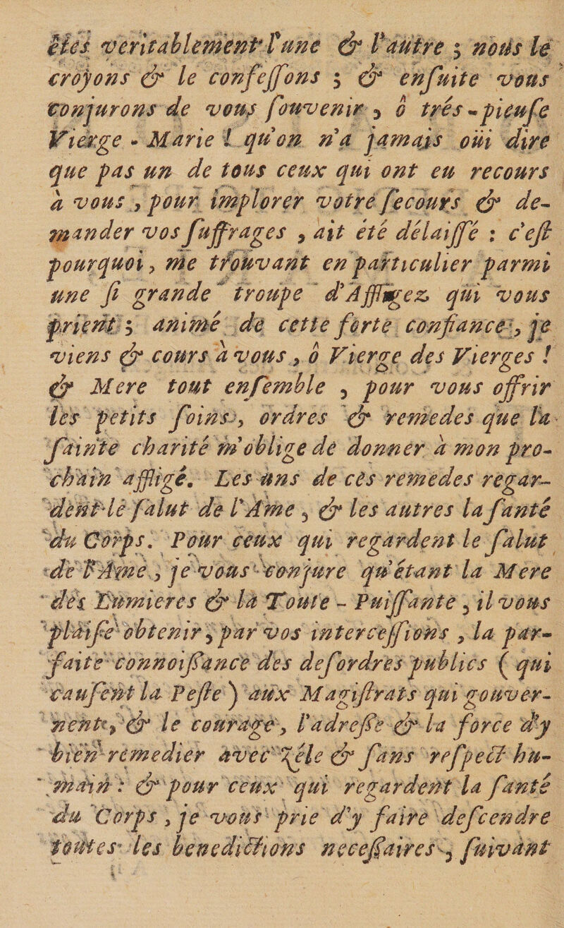 Uês. 'ventMementîme &amp; Vautre &gt; notés lé croyons é* le confejfons 5 enjuite ^eus tonjurons de vous fouvenir ^ 0 très -peufe Vi^ge - Marie i quon rta jarnajs oui dire que pas un de tous ceux qm ont eu recours à vous y pour implorer votre fecours ^ de^ mander vos Jujprages , ait été délaijfé : cefi pourquoi y née tfouvant en particulier parmi une fi grande ^ troupe ‘ d'Affligez, qui vous pHerii ; animé de cette forte confiance '^ je viens ^ cours a vous y 0 Vierge des Vierges ! Mere tout enfemble ^ pour vous offrir lés' petits foinsjy ordres eff renée de s que Va fiainte chanté m oblige dé donner a mon pro^ chatn ajffige. Les uns de ces remedes regar^ dènPlé falut de VAme ^ ^ les autres la fante du Corps, Pour ceux qui regardent le falut de f AmC y je vous'^cmqure qu étant la Mere ' déi numieres ^ la Toute ^ Puiffantè ^il vous 'fildife^ obtenir ^ par vos tnterceffions , la par^ faite connoiffanc'e des defordres publics ^ qui caufcnt la Pefie^ aux Magifirats qui gouver^ nentty 'ér le courage y Vadreffe ér la force d’y iién remédier avec^gèle dt fans refpecV hu- \main : ér pour ceux qui regardent la fanté du Corps y je vous prie d'y faire defc en dre toutes les benediéiions n e cefi aire s&lt;^ fuivànt