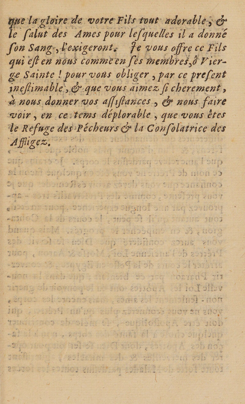 la gloire de votre Fils tout adcrahlè ^ le falut des Ames four lefque lies il a donné fon Sang yl'emgeront^- ^e vous offre ce Fils qui éji en nous comme en fés membresFier^ gf Sainte ! four vous obliger 3 far ce frefmt inefiimable'y és que vous aimez&gt; Ji chèrement y a nous donner vos affijlances 3 ^ nous faire voir 3 en ce Aems déflorable , que vous êtes le Refuge des Pécheurs ds* la Confolatrice des Affligez.. -• I