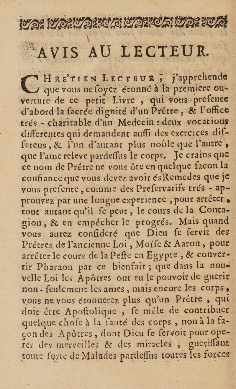 ■‘AVIS AU LECTEUR. CH R e’t I E N Lecteur; j’apprehende que vous nefoyez étonué à la première ou- vercure de ce petit: Livre , qui vous prefente d’abord la facrée dignité d’un Prêtre , &amp; Toffice très - charitable d’un Médecin ; deux vocations differentes qui demandent aiifïi des exercices dif- ferens , &amp;c Tun d’autant plus noble que l’autre , que l’amereleve pardefftis le corps. Je crains que ce nom de Prêtre ne vous ôte en quelque façon la confiance que vous devez avoir ésRemedes que je vous prefente , comme des Prefervatifs très - ap¬ prouvez par une longue expérience 3 pour arrêter » tout autant qu’il fe peut, le cours de la Conta¬ gion 5 &amp; en empêcher le progrès. Mais quand vous aurez confiderè que Dieu fe fervic des Prêtres de l’ancienne Loi, Moïfe &amp; Aaron &gt; pour arrêter le cours de laPefte en Egypte , de conver¬ tir Pharaon par ce bienfait ; que dans la nou¬ velle Loi les Apôtres ont eu le pouvoir de guérir non - feulement les âmes , mais encore les corps ^ vous ne vous étonnerez plus qu’un Prêtre , qui doit être Apoftolique , fe mêle de contribuer quelque chofe à la faute des corps , non à la fa¬ çon des Apôtres , dont Dieu fe fer voit pour opé¬ rer des merveilles de des miracles , guevilTaiit pute forte de Malades pardeifus coûtes les forces