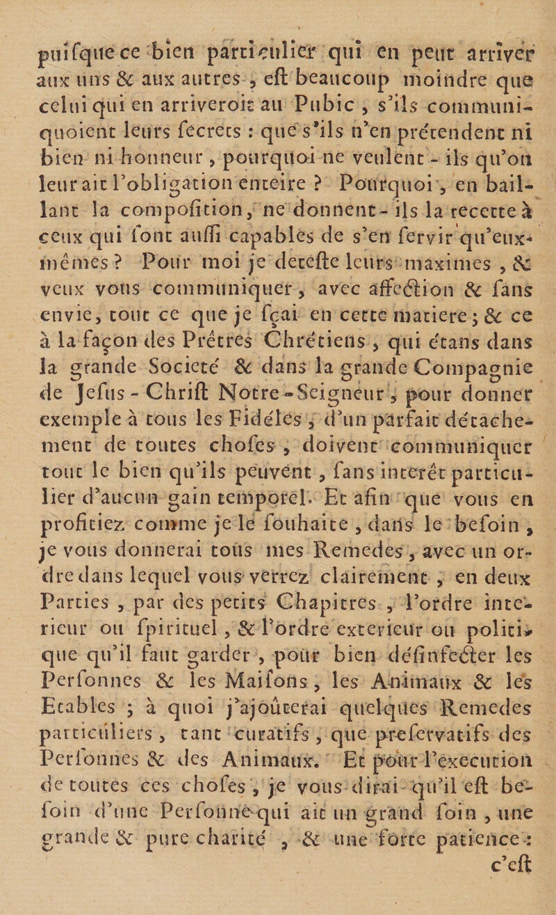 puifqiiece bien parcîcuîîeir qui en peut arriver aux uns 3c aux autres , eft beaucoup moindre que celui qui en arriveroit au Pubic , s'ils commun!- quoient leurs fecrecs : que s’ils n'en prétendent ni bien ni honneur, pourquoi ne veulent - ils qu’on leurait robligacîon enteire ? Pourquoi, en bail¬ lant la compoficion, ne donnent - ils la recette à ceux qui font auffi capables de s’en fervir qu’eux- mêmes ? Pour moi je detefte leurs maximes , éc veux vous communiquer, avec affeéiion &amp; fans envie, tout ce que je fçai en cette matière; de ce à la façon des Prêtres Chrétiens , qui étans dans la grande Société 8c dans la grande Compagnie de Jefus- Chrift Notre-Seigneur , pour donner exemple à cous les Fidèles , d’un parfait décache- menc de toutes chofes , doivent communiquer tout le bien qu’ils peuvent, fans intérêt particu¬ lier d’aucun gain temporel. Et afin que vous en profitiez comme je le fouhaice , dans le befoin , je vous donnerai coiis mes Remedes , avec un or¬ dre dans lequel vous verrez clairement , en deux Parties , par des petits Chapitres , l’ordre inté¬ rieur ou fpiricuel ,&amp; l’ordre extérieur ou poîici# que qu’il faut garder , pour bien définfeéler les Perfonnes 8c lesMaifoiis, les Animaux 8c lés Etables ; à quoi j’ajouterai quelques Remedes parciciiliei's , tant curatifs , que prefervatifs des Pcrlonnes des Animaux. Et pour l’execution de toutes ces chofes , je vous dirai qu’il eft be- loin d’une Perfonnéqui ait un grand foin , une grande &amp; pure charité ^ &amp; une forte patience-: c’eft