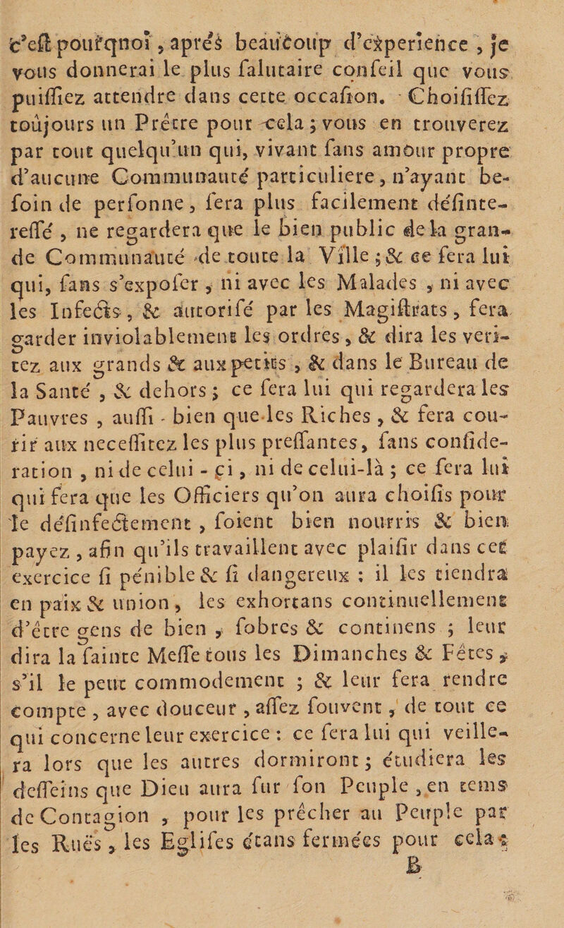 vous donnerai le plus faliitaire confcil que vous' pLiiffiez attendre dans cette occafîon. Choififlez toujours un Prêtre pour -cela ; vous en trouverez par tout quelqu’un qui, vivant fans amour propre d’aucune Gommunatué particulière, n’ayant be- foin de perfonne, fera plus facilement définte- reffe ? ne regardera que le bien public dek gran-^ de Communauté de toute la Ville ce fera lut qui, fans s’expofer , ni avec les Malades , ni avec les Infeâs, ^ autorifé par les Magidrats, fera garder inviolablemeiu les ordres, de dira les veri- cez aux grands &amp; aux petits , de dans le Bureau de la Santé , 3c dehors ; ce fera lui qui regardera les Pauvres , aulTi - bien qiie les Riches , de fera cou¬ rir aux neceflitez les plus preffantes, fans confîde- ration , ni de celui - ^:i, ni de celui-là ; ce fera lut qui fera c]ue les Officiers qu’on aura choifis pouf le définfeétement , foient bien nourris de bien payez , afin qu’ils travaillent avec plaifir dans cer exercice fi pénible3c fi dangereux ; il les tiendra en paix3c union, les exhortans coininuellemenE d’etre gens de bien , fobres de continens ; leur dira la faiiite Meffie tous les Dimanches 3c Fêtes ^ s’il le peut commodément ; 3c leur fera rendre compte , avec douceur , affez fouvent, de tout ce qui concerne leur exercice : ce fera lui qui veille-, ra lors que les autres dormiront ; étudiera les defieinsque Dieu aura fur fon Peuple , en tems de Contagion , pour les prêcher au Peuple par les Rués , les Eglifes écans fermées pour cela^i