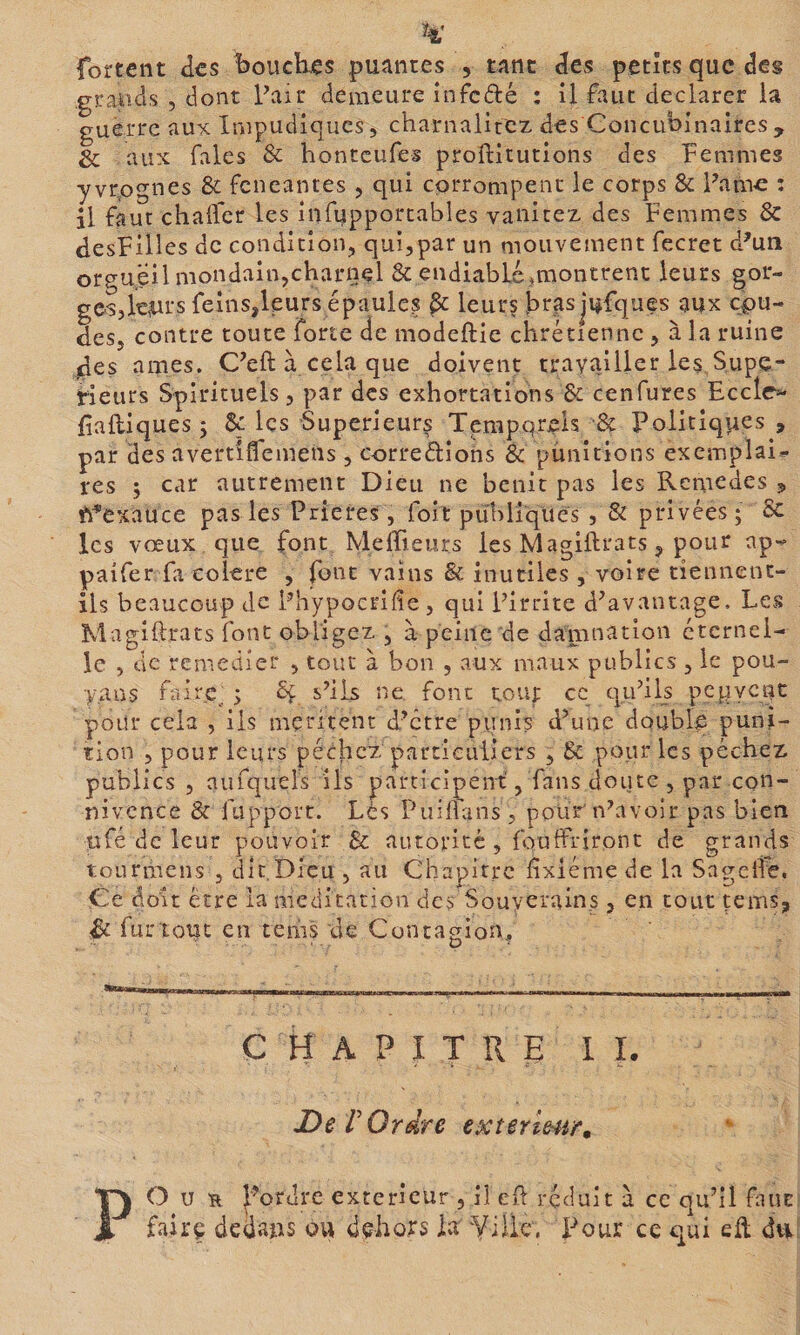 grapds , dont Pair demeure infefté : il faut déclarer la guerre au-ic Impudiques, charnalitcz des Concubinaircs, &amp; aux fales &amp; honteufes proftitutions des Femmes y vrognes &amp; feneantes , qui corrompent le corps &amp; Parue : il faut chaifer les iiifupportables vanitez des Femmes &amp; desFilles de condition, qui,par un mouvement fecret d^un orgueil mondain,charnel 8c endiablé,montrent leurs gor¬ ges,tors feins,leurs épaules §c leurs hrasjufques aux cou¬ des, contre toute forte de modeftie chrétienne, à la ruine des âmes. C’eft à cela que doivent travailler les Supé¬ rieurs Spirituels, par des exhortations &amp; cenfures Eceto Ealliques ; 8ç les Supérieurs Temporels &amp; Politiques , par des avertiflemens , corredions Sc punitions exemplair- res ; car autrement Dieu ne bénit pas les Remèdes 5 fi^exauce pas les Prières, foit puliliques , &amp; privées ; 8c les vœux que font MefFieurs les Magiftrats, pour np- paifer fa eolere , font vains &amp; inutiles , voire tiennent- ils beaucoup de Phypocrifie, qui Pirrite d^avantage. Les Magiftrats font obligez , à peine de damnation éternel¬ le , de remédier , tout à bon , aux maux publics , le pou- yans faire. ; 8ç s’ils ne font tout cc qii’ifs pepycnc pour cela , ils méritent d’être piinis d’une doublq puni¬ tion , pour leurs péchez particuliers , 8c pour les péchez publics , aufquels ils participent, fans doute , par con¬ nivence &amp; rapport. Lès PuiÜans , pour'n’avoir pas bien ufé de leur pouvoir &amp; autorité , fouffriront de grands tourmens , dit Dieu , au Chapitre fixiéme de la Sagcile. Ce à oit erre la médication des Souverains 3 en tout çems, Sc furtout en teiiis de Contagion, C H A P I T R E 1 I. De r Ordre extermir» PO U s l’ordre extérieur , il c(l réduit à cc qu’il faut fairç dedatis ou dçhors la ¥iik. Pour ce qui eft dvi