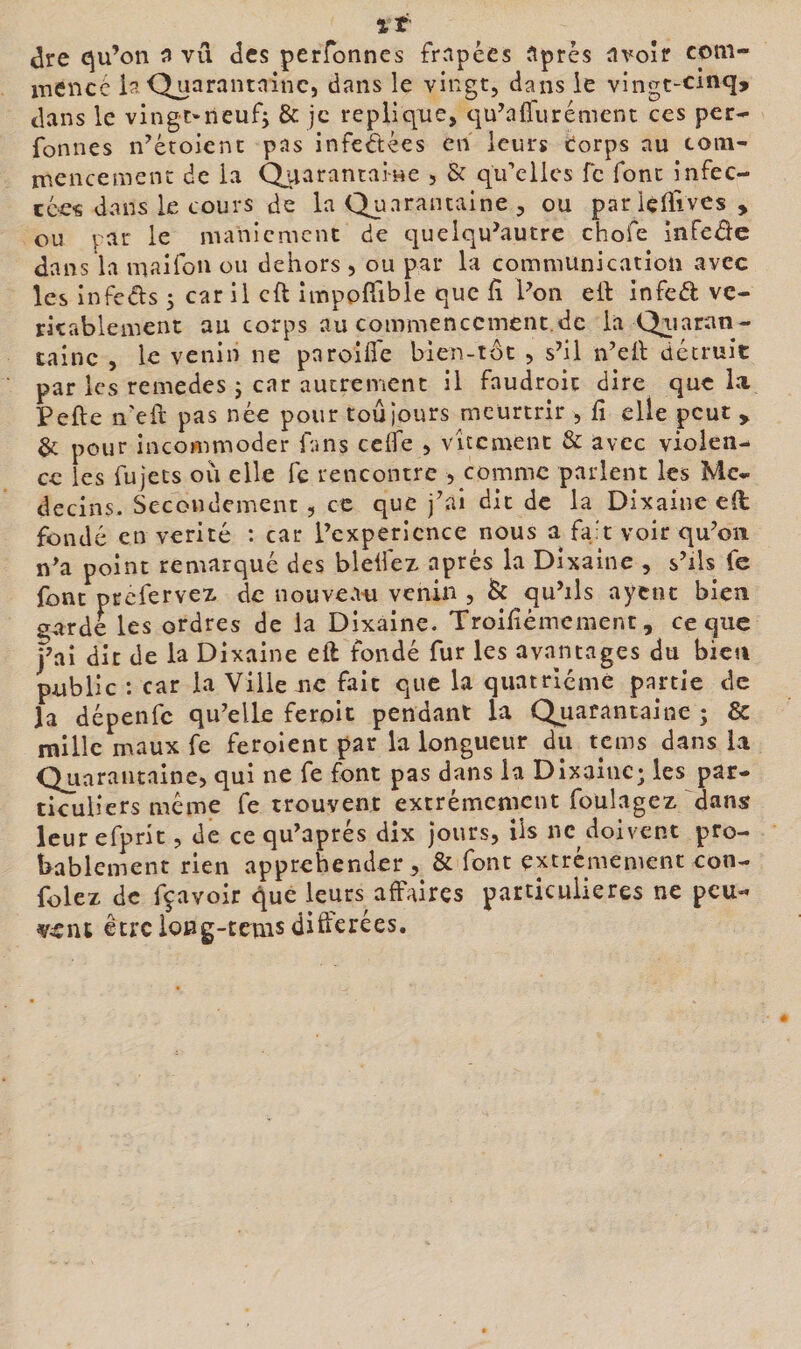 %t dre cju’on ^ vu des perfonnes frapées ïtprès üvoîr com- xuencc Qüarantninc, dans le vingt, dans le vingt-cinq, dans le ving-t'iieuf, &amp; je répliqué, qu\a{rurément ces per- fonnes n^étoient pas infectées en leurs torps nu toin- inencement de la Quarantai-we , &amp; qu’elles fc font infec- cces dans le cours de la Quarantaine , ou pariciTives , ou par le nianicmcnc de cjuelqu’autre chofe infeâc dans la maifou ou dehors , ou par la communication avec les infcdls 5 car il cft impoffible que fî Von eft infed ve- ricablement au corps aucommenccment.de la Qiiaran- tainc , le venin ne pnroifle bien-tôt , s’il n’ell détruit par les remedes J car autrement il faudroit dire que la Pefte ii'eft pas née pour toujours meurtrir , lî elle peut y &amp; pour incommoder fans cclfe , vîtemenc &amp; avec violen¬ ce les fujecs ou elle fc rencontre , comme parlent les Mé¬ decins. Secondement, ce que j’ai dit de la Dixainc e(l fondé en vérité ; car l’cxpericnce nous a fa't voir qu’on n’a point remarqué des bleifez après la Dixaine , s’ils fc font prefervex de nouveau venin , &lt;Sc qu’ils aycnc bien garde les ordres de la Dixaine. Troiiiémcment, ce que j’ai dit de la Dixaine eft fondé fur les avantages du bien public : car la Ville uc fait que la quatrième partie de la dépenfe qu’elle feroit pendant la Quarantaine ; &amp; mille maux fe feroienc par la longueur du tems dans la QjAarantaine, qui ne fe font pas dans la Dixaliic; les par¬ ticuliers même fe trouvent extrêmement foulagez dans? leur efpric, de cequ’aprés dix jours, üs ne doivent pro¬ bablement rien appréhender, &amp; font extrcmenicnt con- folez de fçavoir que leurs affaires particulières ne peu¬ vent être ioBg-tcîus différées.