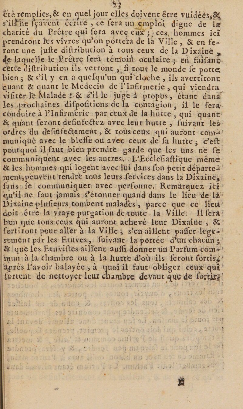 ctè r«mp.lies5&amp; en Jour clics doivent être vuldées,^^ $’il^ne içàvent ècnre , ce fera un emploi digne de iï charité du Prêtre qui fera avec eux'j ces. hommes ici prendront Its vwres qu’on portera de la Ville , &amp; en fe¬ ront une jufte diftribution à tous ceux de la Dixainë , 4e laquelle le Prêtre fera tcm’oirii oculaire y eh faifanc cette diftribution ils verront , fi tout le monde fe porte, bien 5 &amp; s’il y en a quelqu’un qui cloche , ils avcrtironc quant &amp; quant le Médecin de l’Infirmerie , qui viendra vifiter le Malade t &amp; s’il le juge à propos, étant danà les .prochaines difpofitîons de la contagion, il le feriv conduire à PInfirm'erie par cfeuX de la hutte , qui quant &amp; quant feront definfeélez avec leur hutte , fuivant les ordres ”du definfedement, &amp; tous ceux qui auront com-i inuniquè avec le bleflé ou avec ceux de fa hutte j c’eft: pourquoi il faut bien prendre garde que les Uns ne fc communiquent avec les autres. . L’Ecclefiaftiqüe même &amp; les hommes qui logent avec lüi dans fon petit départe-* mentjp'euvent rendre tous leurs ferviecs dans la Dxxaine, fans fc communiquer avec perfonne. Remarquez itî qu’il ne faut jamais s’étonner quand dans le lieu de li  Dixàine piufieurs tombent malades 5 parce que ce lieu doit être la vraye purgation de toute la Ville. Il fera bon que tous ceux qui auront achevé leur Dixaiiie , &amp; fortiront pour aller à la Ville ^ s’en aillent palier légè¬ rement par les Etuves , fuivîint la portée d*ün chacun 5 Sc que les Etuviftes ailfenc àufti donner lin Parfum com¬ mun à la chambre ou à la hutte d^oii ils feront fortis^ aj)rés l’avoir balayée , à quoi il faut obliger ceux qui fortenc de nettoyer leur chambre devant que de fortirif'