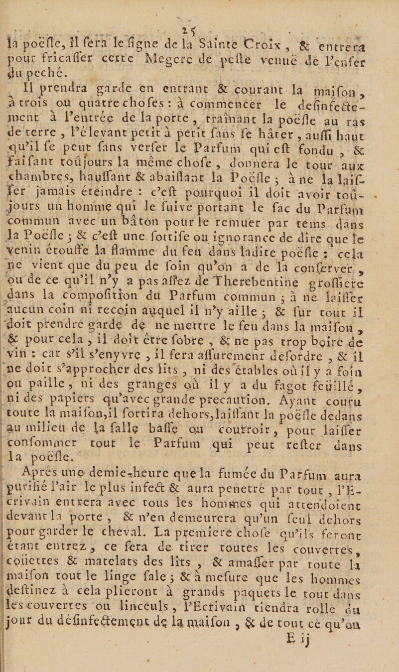 la poëllc, îl fera le ligne de la Sainte Croix , B: entrera pour frlcafler ccccc Megerc de pelle venue de Tenfer du pcchc. Il prendra garde en entrant &amp; courant la maifoii, à trois ou quatre chofes : ^ commencer le deiînfede- ment à rentrée de la porte , traînant la poëHe au ras de terre , Félevant petit à petit fans fe hâter , auffi haut quhl fe peut fans verfer le Parfum qui eft fondu , &amp; faifant toûfours la meme chofe , donnera le tour auK chambres, haylfant &amp; abaiflnnt la PoqUeg âne la laif- fer jamais éteindre : c’eft pourquoi il doit avoir tou¬ jours un homme qui le fuive portant le fac du Parfum commun avec un bâton pour le remuer par tems duns la PoëHc; &amp; c’eft une fottife ou ignorance de dire que le venin ctouife la flamme du feu dans ladite poëfle : cela ne vient c]ue du peu de foin qiPon a de la conserver , ou de ce qu’il iFy^ a pas al?ez de Thercbeiitine grolTicre dans la compolition du Parfum commun 5 à ne. laiflec aucun coin ni recqin ayquei il ipy aille ; &amp; fur tout il doit prendre garde df^ ne mettre le feu dans la maifon , ^ pour cela , il doit etre fobre , Sç ne pas trop boire de vin : car s'il s’enyvrç , il fera afluremenr defordre , 8c il ne doit s'approcher des lits , ni des étables où il y a foin pu paille 5^ ni des granges pu il y a du fagot feiiiilé, ni des papiers qu’avec grande précaution. Ayant couru toute la maifon,il fortira (iehors,laifldnt la poëfle dedans a,u milieu de la fallç baflç ou coufroir, pour laiiTer çonfommer tout Iç Parfum qui peut relier dans la poëfle. Api-'és une demie^îieure que la fumée du Parfum aura pui'iflé l’air le plus infeét 6c aura pénétré par tout , l’E¬ crivain entrera avec tous les hommes c|ui ateendoient devant la porte, &amp; n'en demeurera qu’un feul dehors Çour garder le cheval. La première chofe qu'ils feront étant entrez, ce fera de tirer toutes les couvertes epiiettes 6c matclats des lits , 6c amafler par toute la maifon tout le linge fale j 6c â mefure que les hommes deftinez à cela plieront à grands paquets le tout dans les couvertes ou linceuls, l'Ecrivain tiendra rolle du jour du déflnfeélemçiK de la maifon , de tout ce qu’oa