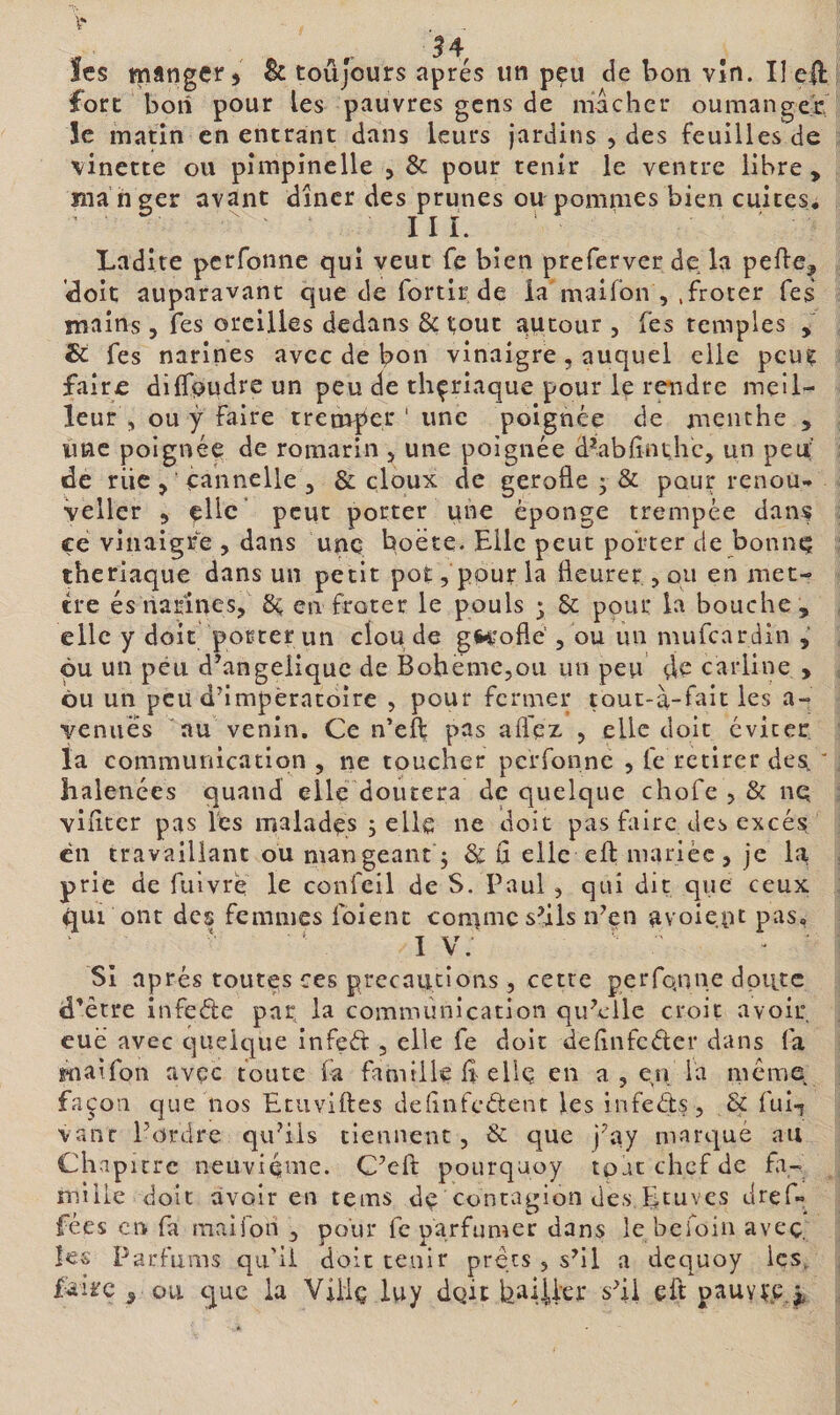 fort boii pour les pauvres gens de mâcher oumangec Se matin en entrant dans leurs Jardins , des feuilles de \inette ou pîmpinelle , &amp; pour tenir le ventre libre , ma nger avant dîner des prunes ou pommes bien cuites^ III. Ladite perfonne qui veut fe bien preferver de la pefte, cloit auparavant que de fortir de la maifon , .froter fes mains, fes oreilles dedans &amp; ^out autour , Tes temples , &amp; fes narines avec de bon vinaigre, auquel elle peug faire dilTpudreun peu de thçriaque pour le rendre meil¬ leur, ou ÿ faire tremboi'' une poignée de menthe , une poignée de romarin , une poignée d^abfînt,hc, un peu de riie, eahnelle , &amp; doux de gerofle • &amp; pour renou^ vellcr 5 elle peut porter qne éponge trempée dan? ce vinaigre , dans une hoëte. Elle peut porter de bonne tberlaque dans un petit pot, pour la fleurer,, ou en met¬ tre és narines, 6^ en froter le pouls 3 &amp; pour la bouche , elle y doit porter un clou de gH'oflë , ou un mufeardin , pu un peu d’angeiiquc de BohemCjOU un peu de carline , ôu un peu d’impératoire , pour fermer toui-à-fait les a- venuës au venin. Ce n’eff pas afl'ez 5 elle doit éviter la communication , ne toucher perfonne , fe retirer desi, ' halences quand elle doutera de quelque chofe , &amp; nq viflter pas les malades ; elle ne doit pas faire des excès en travaillant ou mangeant 5 &amp; fl elle efl: mariée, je la prie de fulvrè le confeil de S. Paul, qui dit que ceux qui ont des femmes foienc comme s’ils n^en avoiept pas, I v: Si après toutes ces précautions, cette perfonne doute d’être infeéte par la communication qu’elle croit avoir eue avec quelque infeâ: , elle fe doit delinfcéler dans fa maifon avec toute fa famille fl elle en a , en la même façon que nos Etuviftes deflnfcétent les infeéits, &amp; ful-ï ■vanr l’ordre qu’ils tiennent, &amp; que j’ay marqué au Clwp urc neuviquie. C’efl: pourquoy tpat chef de fa- mille doit avoir en tems de conrauion des.Etuves dref» t ^ /*• . * fees en fa maifon , pour fe parfumer dans le beioin avec, les Parfums qu'il doit tenir prêts , s’il a dct|Uoy les, faire , ou tjuc la Viiiç iuy dgit bai.Ucr s’il eft pauy^-c.^