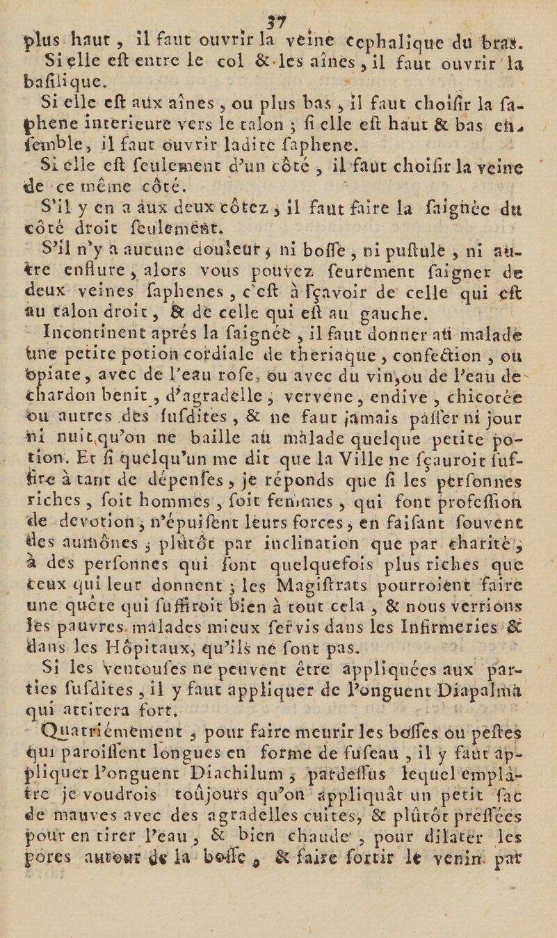 Sicile eft entre le col &amp; lcs aines , il faut ouvrir la bafîiîque. Si elle cft aüx aines 5 ou plus bas il faut choî/îr la fa- phene intérieure vers le talon 5 h elle eft haut &amp; bas eh^ îemble, il faut ouvrir ladite faphene. Sicile eft feuleRicnt d^in coté , il faut choilir la veine Üe ce même coté. S’il y en a aux deux cotez 5 il faut faire la faighec dti côté droit féiilemè^t. S’il n’y a aucune douleur^ ni bofle , ni puftulé , ni au¬ tre enflure y alors vous pouvez feurement faigner de deux veines faphenes , c'eft à fçavoir de celle qui cft au talon droit, Ôt de celle qui eft au gauche. Incontinent après la faignéc , il faut donner ati maladë tinc petite potion cordiale de theriaque , confedion , ou bpiate, avec de Teau rofe, ou avec du vin,ou de Peau de chardon bénit , d\agradeile , vervene , endive , chicorée ou autres des fufdites , &amp; ne faut jamais pàiicrnijour ni nuit^qu’on ne baille au mhlade quelque petite po¬ tion. Et fî quelqu’un me dit que la Ville ne fçauroit fiif- rcî à tant de dépenfes &gt; je réponds que ft les pCrfonnes riches , foit hommes , fait fenimes , qui font profeftiou de dévotion j n’épuifent leurs forces, en faifant fouvent des aumônes 5 plutôt par inclination que par charité , à des perfonnes qui font quelquefois plus riches que Ceux qui leur donnent , les Magiftrats pourroient faire une quete qui fuftiroit bien à tout cela , &amp; nous verrions lés pauvres, malades mieux fervis dans les Infirmeries $t dans les Hôpitaux, qu’ils né font pas. Si les Ventoufes ne peuvent être appliquées aux par¬ ties fufdites , il y faut appliquer de l’onguent Diapalmâ qui attirera fort. Quatrièmement , pour faire meurlr les beifles ou peftes qui paroiflent longues en formé de fufeau , il y faut ap- pliqiict l’onguent Diachilum 5 pardeftus lequel emplâ¬ tre je voudrois toujours qu’on appliquât un petit fac de mauves avec des agradclles cuites, &amp; plutôt preflees pour en tirer Peau, &amp; bien chaude’, pour dilater les pores aHCCwr de h bo-ife ^ &amp; faire fortir le venin- pair