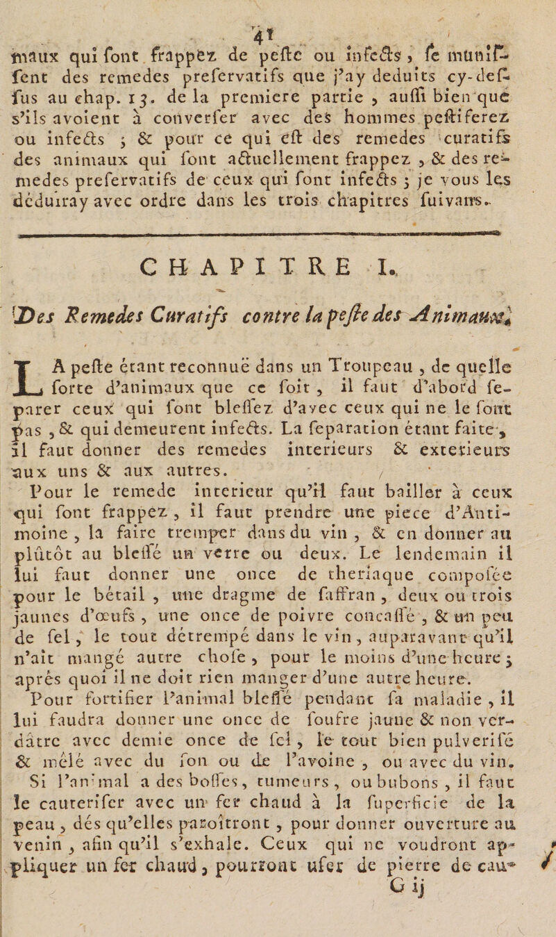 V tiiaiix qui font frappè'z. de peflc ou înfc(^s'j fc miitiîf^ fent des remedes prefervatifs que j’ay déduits cy-de{l fus au ehap. 15. de la première partie , aulTi bien que s’ils avoient à converfer avec deS hommes peftiferez ou infeds j &amp; pour ce qui cft des remedes curatifs des animaux qui font aducllement frappez , &amp; des re^ medes prefervatifs de ceux qui font infeds 5 je vous les dcduiray avec ordre dans les trois chapitres fuivaivs^ CHAPITRE I.. ^Des Remedes Curatifs contre lapefeder^almau^^ La pelle étant reconnue dans un Troupeau , de quelle forte d’animaux que ce foit , il faut d'abord fe- parer ceux qui font bleflez d’avec ceux qui ne le font pas , &amp; qui demeurent infeéls. La feparation étant faite-, îl faut donner des remedes intérieurs Sc extérieurs aux uns &amp; aux autres. z Pour le remede intérieur qu’il faut bailler à ceux C[ui font frappez , îl faut prendre une piece d’Anti- moîne , la faire tremper dans du vin , &amp; en donner au plutôt au blcilé un verre ou deux. Le lendemain il lui faut donner une once de theriaque compofée pour le bétail , une dragme de faffran , deux ou crois jaunes d'œufs , une once de poivre concaifè , &amp; un peu de fel 5 le tout détrempé dans le vin, auparavanc qu’il n’ait mangé autre chofe , pour le moins d’une heure j après quoi il ne doit rien manger d’une autre heure. Pour fortifier l’animal blcfl'é pendanc fa n\aiadle , il lui faudra donner une once de foufre jaune &amp; non ver¬ dâtre avec demie once de fcl , le tout bien pulverifc &amp; mêlé avec du fon ou de l’avoine , ou avec du vin. Si l’nnunal adesbofles, tumeurs, ou bubons , il faut îe caiirerifcr avec un fer chaud à la fupcrficie de la peau 5 dés qu’elles paroitront , pour donner ouverture au venin , afin qu’il s’exhale. Ceux qui ne voudront ap&gt;' * piiquer un fer chaud 5 pourront ufer de pierre de cau’* / G ij