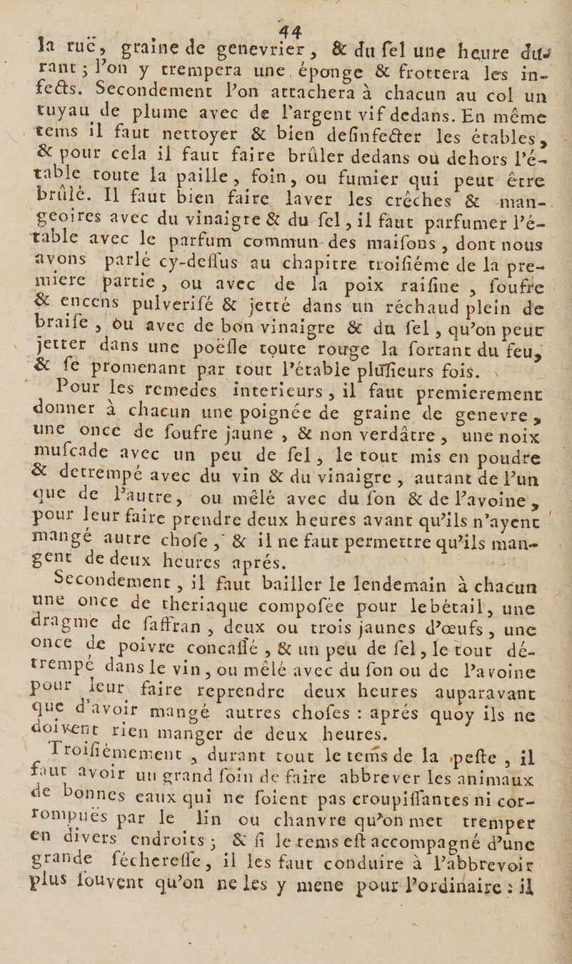 îa rue, graîne de genévrier, &amp; du Tel une heure àiU ranc ; IVn y trempera une , éponge &amp; frottera les in- feds. Secondement Poii attachera à chacun au col un tuyau de plume avec de l’argent vif dedans. En même tems il faut nettoyer &amp; bien definfeder les étables, &amp; pour cela il faut faire brûler dedans ou dehors Té- table route la paille, foin, ou fumier qui peut être bruiè. Il faut bien faire laver les crèches &amp; man-. geoires avec du vinaigre &amp; du Tel, il faut parfumer Eé- table avec le parfuni commun des maifons, dont nous avons parlé cy-deflus au chapitre tioifiémc de la pre¬ mière partie , ou avec de la poix raifine , foufre &amp; encens pulverifé &amp; jetté dans un réchaud plein de braife , Cu avec de bon vinaigre &amp; du fel, qu^on peut: jetter dans une poëlle toute rouge la fortant du feu, &amp; fe promenant par tout Eétabie piuïîeurs fois, v Pour les remedes intérieurs , il faut premieremenc donner a chacun une poignée de graine de genevre , une once de foufre jaune , &amp; non verdâtre , une noix mufeade avec un peu de fel, le tout mis en poudre &amp; détrempé avec du vin &amp; du vinaigre , autant de Pun que de Pautre, ou mêlé avec du fon &amp; de Favoine , pour leur faire prendre deux heures avant qu^ils n’aycnc mangé autre chofe 8c il ne faut permettre qu^ils man¬ gent de deux heures apres. Secondement, il faut bailler le lendemain à chacun une once de theriaque compofée pour le bétail, une dragme de faftran , deux ou trois jaunes d^œufs, une once de poivre concalîé , 8c un peu de fel, le tout dé¬ trempe dans le vin , ou mêlé avec du fon ou de Pa voîne pour leur^ reprendre deux heures auparavant que d avoir mangé autres chofes : après quoy iis ne doivent rien manger de deux heures. rroifiémement , durant tout le tems de la *pefte , il lauc avoir uti grand foin de faire abbrever les animaux de onnes eaux c]ui ne foient pas eroupilfantes ni cor- rompLiès par le lin ou chanvre qu^on met tremper en divers endroits 3 8c f le tems eft accompagné d’une grande féchcreÜe, il les faut conduire à Pabbrevoir plus fouvent qu’on ne les y aiene pour Pordinaire : il