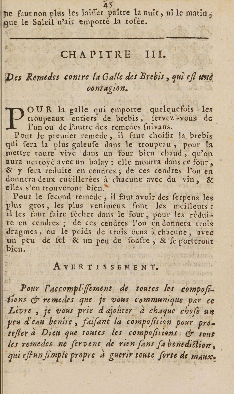 ji^ue le Soleil n’ait emporté la rofée, 1 1 ' ■ _ - - - !. i CHAPITRE III. i l'pes Remedes contre U Galle des Brebis, qui efi fi&lt;nè i est nt agio n» POUR la galle qui emporte quelquefois les troupeaux entiers de brebis &gt; fervez -vous de l’un ou de l’autre des remedes fuivans. i Pour le premier remede , il faut choifîr la brebiç 1 qüi fera la plus galeufe dans le troupeau , pour la I mettre toute vive dans un four bien chaud, qu^on [ aura nettoyé avec un balay : elle mourra dans ce four, ^ &amp; y fera réduite en cendres ; de ces cendres l’on en I donnera deux cuëillerées à cbacune avec du vin, &amp; i elles s’en trouveront bicn.*^ I Pour le fécond remede, il faut avoir des ferpens les \ venimeux font les meilleurs : I il les faut faire fécher dans le four, pour les rédui- j ic en cendres ; de ces cendres l’on en donnera trois I drngmes 5 ou le poids dé trois écus à chacune, avec I un peu de fêl &amp; un peu de foufre , &amp; fe porteront I bien. I [ I Avertissement. . Pour Faccompl'Jfement de toutes les compojt^ ttons remedes que je vous communique par ce } Livre , qe vous prie d’ajouter a chaque choje un I peu d'eau benite , falfant la co7npoJttion pour prom tefler à Dieu que toutes les compojitions (fr tous les remedes ne fervent de rien fans fa benedtÜion^ qui efi unJïmp le propre à guérir toute forte de maux*