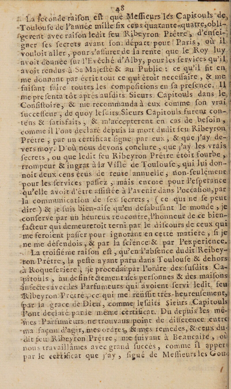 4§ . La fecontk raifbn c^^ què Meflieurs lés Capitouls^ dç^ Touloufe de Lànnéb mUle fix cps quarante-iquatre.obU-, i /«gèrent avec raifon ledit feu Ribeyron Prêcrb &gt; ^ncr Tes i'ecrets avant Ton. départ poin: Pans, ou il i vouloir aller , pour s'aliurer de la rente que le Roy luy . uvolc donnée fur TEvéché d’Aiby, pour les fer-vkes qu^il | a volt rendus à Sa îvla|cfle &amp; au Public ; ce qu il iit en me donnant par écrit tout ce qui èroit neceÜalre , Sc me ! faifant faire toutes les compciitions en fa prelence. U f me prefenta tôt après aufdits Sieurs Capitouls dans lej Confidoire, &amp; me recommanda à eux comme fon vrai ÿ luccelfeur , de quoy le R us Sieurs Capitouls fureiij con- • le'ns &amp; fatisfaitsj &amp; rn’acccptcrent en cas de befoin jy comme il Tonc déclaré depuis la mort dudit feu Ribeyroa ( Prêtre , pur un certificat figue par eux, &amp; que j’ay de- i vers moy. D'où nous devons conclure , que j^ay les vrais fccrets 5 ou que ledit feu Ribeyron Prêtre étoit fourbe , : rronipeur &amp; ingrn.t ala Ville de Touloule ij-qui ldi don- i noie deux cens écus de rente annuelle, non-feulement i pour les fcrvlccs paflcz , mais encoie pour Pefperance i citPelie avoir d’être afliflée à Pavenir dans Poccafion,par : la communication de^ fes fecrets , ( ce qui ne le peut dire ) &amp; je fui-s bien-aife cp’en defubufant le naonde , je conferve par un heureux revicontrejPhonneur de ce bien-- faéfeur qui demeureroic terni par le difeoursde ceux qui me feroient pafi'er pour ignorant en cette matière , fi je ne me défendois , &amp; par la fcience &amp; par Pe-xperience*' *. La troifiéme raifon eft, qukn Pabfcnce dudit Reibey-: ton Prêtre 5 la pefte ayant paru dans Touloufe &amp; dehors; à Roqueferiere , je procedaipar Pordre des fufdits ^ Ca-i -pitouis , au dcfinfeétemenc jde's perfonnes Sc des mailbnsf dnfcétcsavccics Parfumeurs qui nvoient fervi ledit feu ’lî&lt;.ibeyron Precre , ce qui me retiffic três.-heurettlcmenr,) ipar la grâce de Dieu, xomme; Icfdics Sieurs .Capitouhi Pont deciarê par ie mê'-me certificat. Du depuis'les mê¬ mes Parfumeurs ne trouvaiis point de ditterence entre) v-oa façon (Pagir, mes ordres &amp; mb'S remedes, êc-ceux dm: dit feu. Ribeyron Prêtre , me-fuivaut à Beaucaire , oti; nous travaillâmes avec grand fuccés, coinme il appen- parle certificat que j'ay , figwé de Mefiieurs les Goiuj /