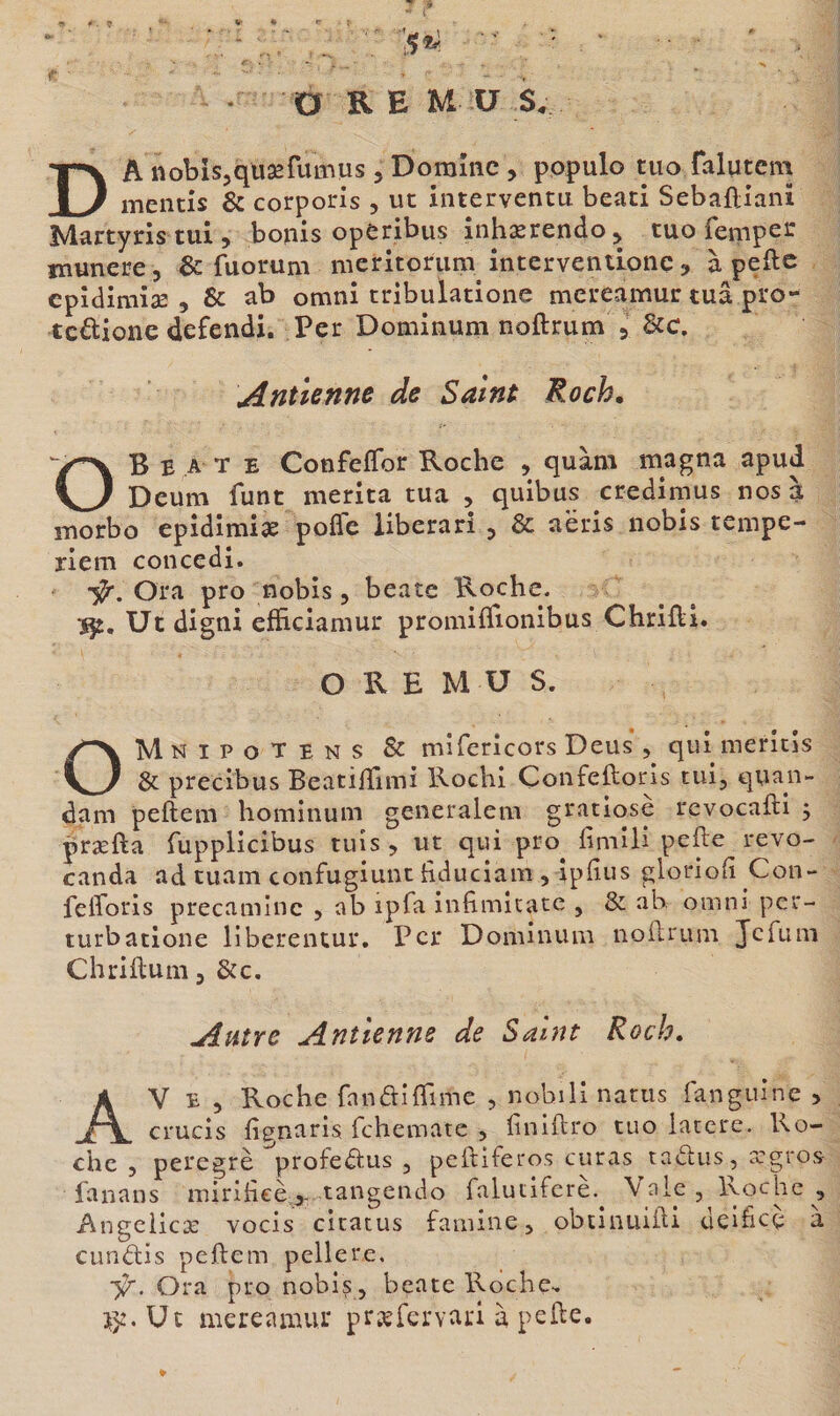 1* D R E M U S. DA iiobisjquæfumus, Domine, populo tuo falutem mentis &amp; corporis , ut interventu beati Sebaftiani Martyris tui, bonis operibus inhærendo^ tuo Temper munere , &amp; fuorum nieritorum intervendonç, à pefte cpîdimiæ 5 &amp; ab omnî tribulatione mereamur tua pi'o- tcâionedefendi. Per Dominum noftrum 5 &amp;c. Antienne de Saint Roch. OB E A T E Confeffor Roche , quàm magna apud Deum funt mérita tua , quibus credimus nos à morbo epîdîmiæ poffe liberari , &amp; aëris nobis tempe- riem concedi. ■5^. Ora pro nobis , beate Roche, ïj:. Ut digni efficiamur proniiTfionibus Chrifti. O R E M U S. OMnipotens &amp; mîTericors Deus , qui merîcis &amp; precibus Beatilîîmi Rochi Çonfeftoris tui, qyan- dam peftem hominum generalem gratiosè revocafti 5 præfta Tupplicibus tuîs , ut qui pro^ fimili pefte revo- canda ad tuam confugiunt hduciam , ipfius glorioh Con- felToris precaminc , ab ipfa infimltatc , &amp; ah omni per- iiirbatione liberentur. Per Dominum noftrum JcTum Chriftum, &amp;c. Autre Antienne de Saint Roch. AV e 5 Roche fanaiflime , nobilinarus fanguine &gt; crucis fignaris fehemate , finiftro tuo lacéré. Ro¬ che 5 peregrè profeëtus , peftiferos curas taëlus, regros fanans mirifteè^- tangendo falutiferè.^ Valejlyjche, Angeiiex vocis cicacus famine, obtinuifti deifieç a cunélis peftem pellere. i/. Ora pro nobis, beate Roche.. Ut me re a mur præfervari à pefte.