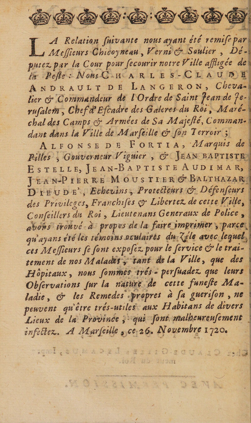 La Relation fmvante nous ayant été rerntfepar^ A&lt;feffieurs Chicoyneau y Vernit Soulier , i&gt;/-i pHtez,par la Cour pour fecourirnotre Fille affligés de \ ta Pefie : Nous C h a R l e s - C l a U /&gt; E ^NDRAULT DE LaNGE R O N , Chsva* \ lier Cp Commandeur de l Ordre de Saint Jean de Je-. rufaleM y Chefà'Efcadre des Gakres du Roi, Maré^ ) chai des Campsxt' Armées de Sa Ma^ejîé, Comman* \ da}7t dans la Fille de Marfeille &amp; fin 1 erroir ; AlfonseDE Fortia&gt; 'Marquis de \ Filles j Gouvermur Figuier , &amp; Jean Baptiste ; Estelle, Je an-B a p t î s r e A ud i m a r, : J e A N-P I E R R E M O U s TI E R d Balthazar j D LE U D e\ Eùhevins^ ProtecTeurs .&amp; Définfeurs j des Prtvilcges^ Franchifes ^ Libériez^ de cette Fille^ i Confiillers du Roi &gt; Lieutenans Generaux de Police , i abotfs trouvé d propos de la faire imprimer , parce^\ quayans été les témoinsMculairès du Tjle avec lequel \ ces Mefflleurs fi font expo fez. pour le firvice &amp; le trai^ ; tement de nos Malades ^ tant delà Ftlle^ que des i JFJopitauXy nous firnmes très perfuadez. que leurs j Ohfirvatlons Jur la nature de cette funefie Ma- ^ ladie, &amp; les Remedes^propres à fa guerifin , ne \ peuvent quetre tres-utiles aux Hahitans de divers ! Lieux de U Province ^ qui fint rnalbeureufiment } infiüez.. A Marfiiüe ^ Novembre 1720,