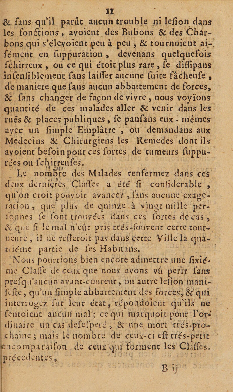 &amp; fans qifll parue aucun trouble nî lefîon ci^ns les fonélioiis, avoieiit des Bubons &amp; des Char¬ bons qui s’elevoiencpeu à peu , &amp; tournoient ai- fément en fuppuration , devenans quelquefois fehirreux , ou ce qui e'coitplus rare , fe difïipans infenfiblenienc fans laiffer aucune fuite fâcheufe , de maniéré que fans aucun abbattement de forces, 3c fans changer de façon de vivre , nous voyions quantité de ces malades aller &amp; venir dans les ruè‘s&amp; places publiques, fe panfans eux - mêmes avec un fimple Emplâtre , ou demandans aux Médecins 3c Chirurgiens les Remedes dont ils avoient befoin pour ces forces de tumeurs fuppu- rées ou felyrreufes. Le nombre des Malades renfermez dans ces deux dernïçfès Claffes a été (î conhderable , I qifon croit pouvoir avancer ^fans aucune exagé¬ ration , que plus de quinze.à vin^t mille per- lonnes fe font trouvées dans ces fortes de cas, I que fi le mal n'eûr pris trés-fouvenc cette coiir- ! nciire , il ne refieroic pas dans cette V'iile la qiià- tiieme partie de fes Habitans. ; Nous pourrions bien encore admettre une fixîé- me Claife de ceux que nous avons vu périr fans prefqifaucun avanc-coiireur, ou autre lefion mani- I fcilc, qifun fimple abbatccâienc des forcés, &amp; qiii î interrogez fur leur état, rcpondoicnc qifiîs ne i fentoienc aucun mal ; ce qui marquoit pour l’or-' i dinairc un cas dcfcfpeié , 3c une mort efés-pro- I chaîne; mais k nombre de ceux-ci eft très-petit cncomparairon de ceux qui forment les Claffes^ précédentes, ' ' - B ij