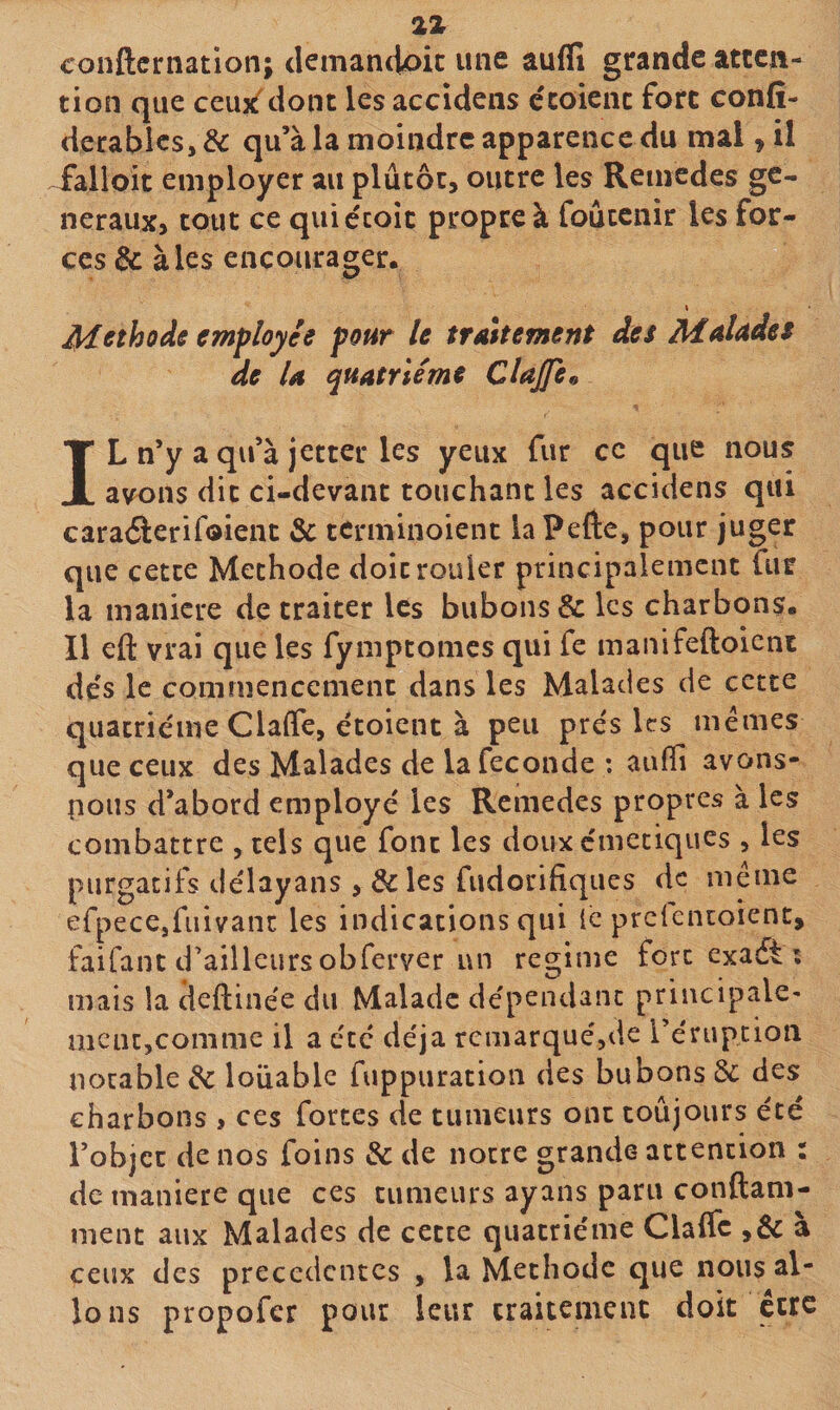 conftcniation; demancioic une aufli grande atten¬ tion que ceuît'ciont lesaccidens ccoieiic fort confi- derablcs, &amp; qu’à la moindre apparence du mal, il faiioic employer au plutôt, outre les Remedes ge¬ neraux, tout ce quiécoîc propre à foûtcnir les for¬ ces &amp; à les encourager. \ Méthode employée pour le traitement des Malades de U quatrième Clajfe^ IL n’y a qu’à jetter les yeux fur ce que nous avons dit ci-devant touchant les accidens qui cara&lt;5l:eriroient &amp; terminoient laPefte, pour juger que cette Méthode doit rouler principalement fur la maniéré de traiter les bubons &amp; les charbons. Il eft vrai que les fymptomes qui fe manifeftoient des le commencement dans les Malades de cette quatrième Clalfe, étoient à peu près les mêmes que ceux des Malades de la fécondé : auffi avons- pous d’abord employé les Remedes propres à les combattre , tels que font les doux c'meciqiies , les purgatifs délayans , &amp; les fudorifiques de meme erpece,fuivant les indications qui le prclentoient, faifant d’ailleurs obferver un régime fort exadt ; mais la deftinée du Malade dépendant principale¬ ment,comme il a été déjà rcmarquéjde l’éruption notable ^ louable fuppuration des bubons Sc des charbons &gt; ces fortes de tumeurs ont toujours été l’objcc de nos foins &amp; de notre grande attention : de maniéré que ces tumeurs ayans paru conftam- ment aux Malades de cette quatrième Clalfc ,&amp; à ceux des precedentes , la Méthode que nous al¬ lons propofer pour leur traitement doit être