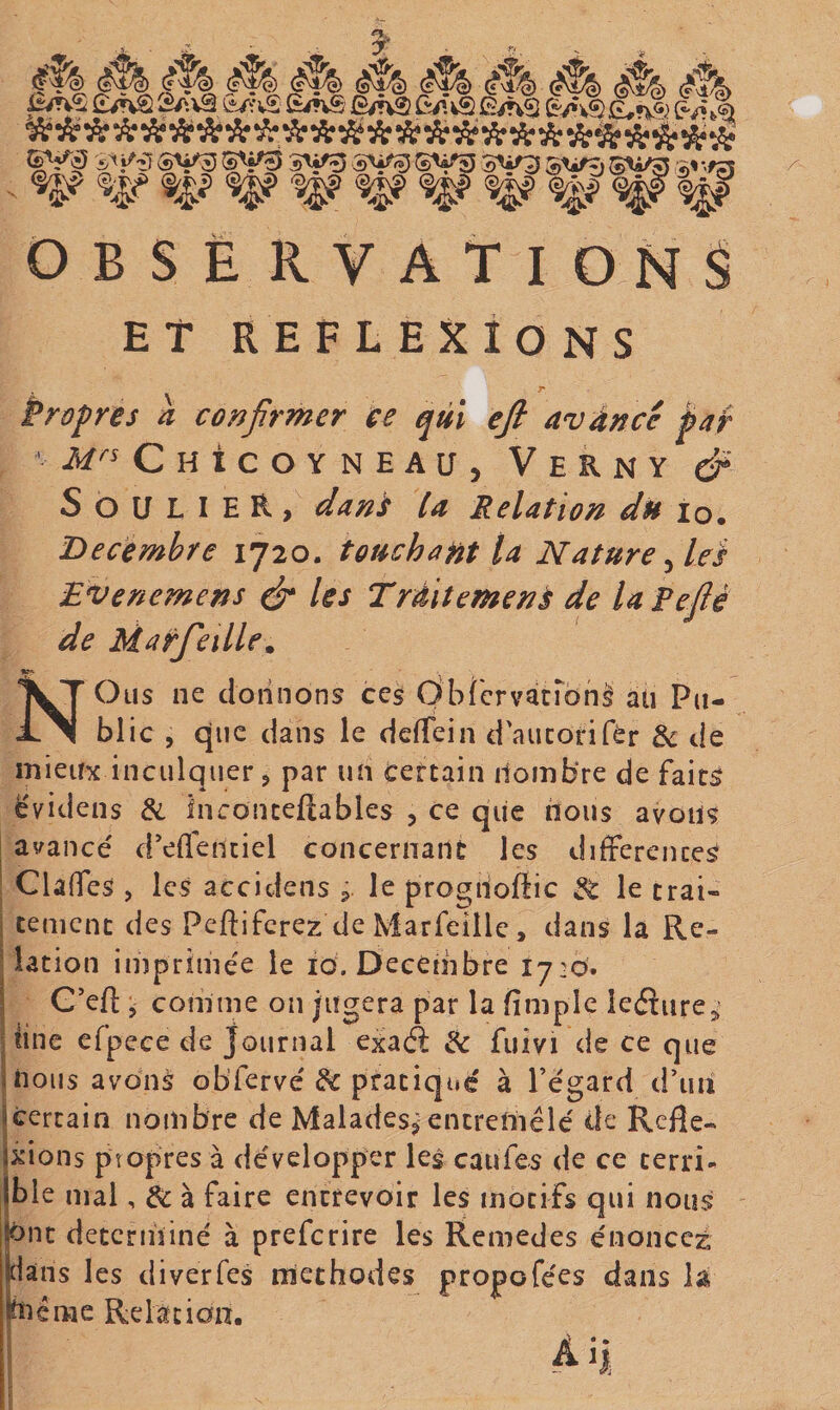 3^ M ^ éf/h ^ 2av2 s^^^vS êAS fî/nS Q^. \&amp; Ê/*v$ oi« »X« •Xi «A» «A» «Âi «X* WU «Jt-.JL. «t. .f . * L •? S'j'g ^î^'îî SV55 3^3 SiiQ SW^i qi|f ^4;i&gt; ^ ^ ^ OBSERVATIONS Et REFLEXIONS r Propres a confirmer ce qùï efi avànce jpaf ’ Chicoyneaü, Verny dP Soulier, danC la Relation du lo. Décembre 1720. touchant la Nature ^leà Bvenemens é* Iss Trditemenà de la Peflé de Maifleille^ NOiis ne donnons ces Obf'crvatrbnl âti Pu¬ blic , que dans le dcfTein d'aucorifèr &amp; de mieux inculquer, par un certain nombre de faits ëvidens &amp; Inconcevables , ce que lions avons I avancé d’effenciel concernant les différences ; Claffes , les accidens , le progiioflic ^ le crai- I cernent des Peftiferez de Marfeille, dans la Re¬ lation imprimée le 10. Décembre 1720. j G’eV comme on jugera par la fimplc ieéîiirej; jiine cfpeee de journal exaâ ^ fuivi de ce que inous avons obTervé ^ pratiqué à l’égard dTiu icercain nombre de Malades^ encrefliélé de Refle- jxions propres à développer les caufes de ce terri- (ble mal, de à faire entrevoir les motifs qui nous (ont déterminé à preferire les Remedes énoncez jdaris les diverfes méthodes propofées dans la ihiéme Relation. Ai|