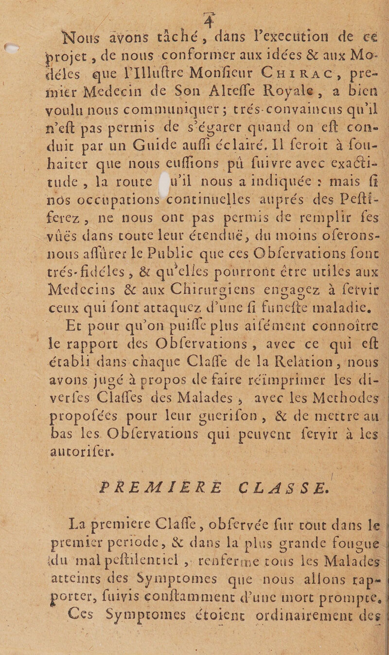 Nous avons tâché , dans reîrecutîon de ce l^rojet, de nous conformer aux idées &amp; aux Mo¬ dèles que rilluftre Monïîeur C h i rac , pre- nner Médecin de Son Akerfe Royale , a bien voulu nous communiquer; trés-convaiucus qu'il n’eft pas permis de s'égarer quand on eft cou» duic par un Guide aiiffi éclairé. Il feroic à fou- haicer que nous enflions pu fuivreavec exa6i:i» tilde 5 la route ii’il nous a indiquée : mais fi nos occupations continuelles auprès des Peftf- ferez , ne nous ont pas permis de remplir fes vues dans toute leur écenduè^ du moins oferons- nous affûter le Public que ces Obfervations font trés'fidèles > &amp; qifelles pourront erre utiles aux Médecins 3c aux Chirurg^iens eniiagez à fetvir ceux qui font attaquez d'une fi funefte maladie. Et pour qu'on puiffe plus aifément connoître le rapport des Obfervations , avec ce qui eft établi dans chaque Claffe de la Relation, nous avons jugé à propos ile faire réimprimer les di- verfes Claffcs des Malades ^ avec les Méthodes propofées pour leur guérifon , 3c de mettre au bas les Obfervations qui peuvent feryir à les aucorifer. PREMIERE CLASSE. La première Claffe, obfervée fur tout dans le premier penode, &amp; dans la plus grande fougue (du mal pcftilenticl , renferme tous les Malades atteints des Symptômes que nous allons rap^ porter, fuivis çonftammenc d'une mort prompte. Ces Symptômes étoient ordinairement des