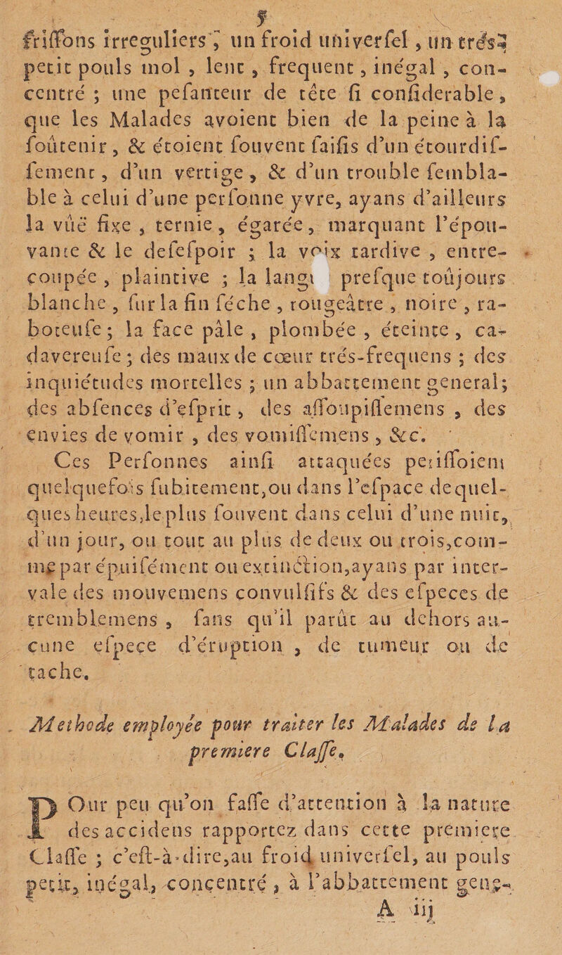 friffôns îrregulîers ^ un froid univerfel, iintr^sî petit pouls mol , lent , frequent, inégal , con¬ centré ; une pefanteur de tête fi confiderable, que les Malades avoient bien de la peine à H foûtenir , 8c étoient fouvent faifis d’un étourdif- femenc, d’un vertige, 8c d’un trouble feinbla- ble à celui d’une perfonne yvre, ayans d’ailleurs la vue fixe , ternie, égarée, marquant l’épou¬ vante 8c le defefpoir i la voix tardive , entre¬ coupée , plaintive ; la langi prefque toujours blanche , fur la fin féche , rougeâtre , noire , ra- boceiife; la face pâle, plombée, éteinte, ca- davereufe; des maux de cœur trés-frequens ; des inquiétudes mortelles j un abbattenienc general; des abfences d’efprit, des afibupiflemens , des envies de vomir , des vomificmens, Sic. Ces Perfonnes ainfi attaquées penffoient quelquefois fubitement,ou dans l’cfpace de quel¬ ques heures,le plus fouvent dans celui d’une nuit, d’nn jour, ou tout au plus de deux ou trois,com¬ me par épuifément ou exciiïéüon,ayans par inter- vale ties mouvemens convulfifs 8c des efpeccs de tremblemens , fans qu’il parût au dehors au¬ cune eipeçe d’éruption , de tumeur ou de cache. Aï et ho de employée pour traiter les Malades de la première Clajfe, POur peu qu’on fafie d’attention à la nature des accidens rapportez dans cette première Ciafie ; c’eft-à-direjau froid ^îiiivcrlel, au pouls petit, inégal, concentré j à l’abbattement gene-’.