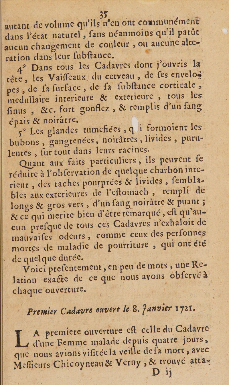 ; autant de volume qu'ils n’en ont commune^nen^ I dans l’état naturel, fans néanmoins qu’il parût j aucun changement de couleur , ou aucune alte¬ ration dans leur fubftance. o • i 4^ Dans tous les Cadavres dont j’ouvris la i tête, les Vaiffeaux^ du cerveau , de fes envelo^ : pes , de fa furface , de fa fubftance corticale , i médullaire intérieure &amp; extérieure , tous les j finus 5 &amp;c. fort gonflez , de remplis d’un fan g ! épais de noirâtre. , I 5^ Les glandes tuméfiées , q i fonnoient les bubons, gangrenées, noirâtres , livides , puru¬ lences , fur tout dans leurs racines. [ Quant aux faits particuliers, ils peuvent fe réduire à l’obfervation de quelque charbon ince- rieur , des caches pourprées &amp; livides , fembla- bles aux extérieures de l’eftoniach , rempli de loncrs de gros vers, d’un fang noirâtre &amp; puant ; de ce qui mérité bien d’être remarqué , eft qu au- Clin prefqiieile tous ces Cailavrcs n’exhal^oic de mauvaifes odeurs , comme ceux des perfonnes I mortes de maladie de pourriture , qui ont ete !' de quelque durée. I Voici prefentement, en peu de mots , une Re- lation exaae de ce que nous avons obfervéa chaque ouverture, PyCTHlCT Cild^V^S OHVSYt le 8. iy2i» La première ouverture eft celle du Cadavre d’une Femme malade depuis quatre jours, que nous avions vifitéc la veille de fa mort, avec Meffieurs Chicoyneaii&amp; Verny ,&amp; trouvé atta.