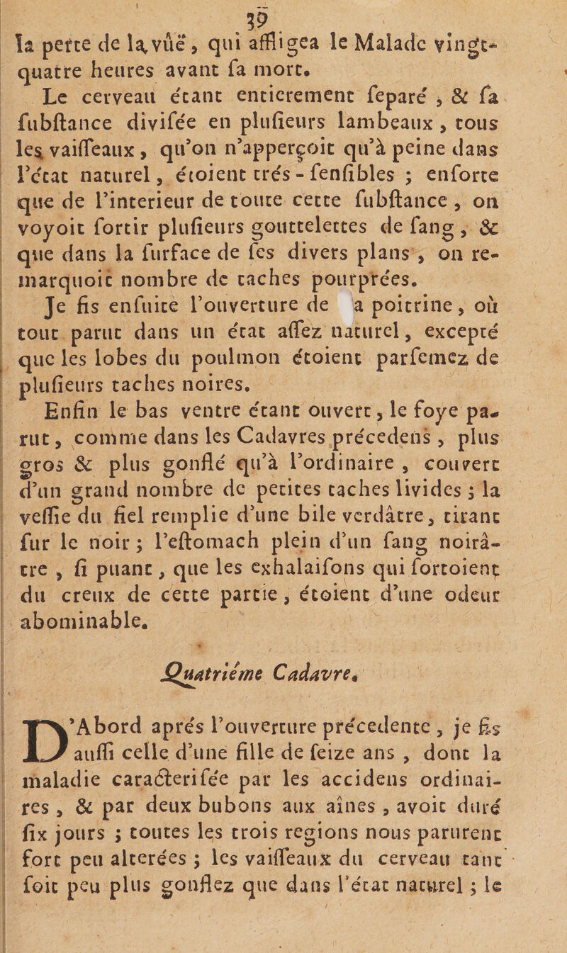 . la perce de la,vue, qui affligea le Malade vingt* quatre heures avant fa mort. Le cerveau étant entièrement feparé , &amp; fa fubftance divifée en pliifieurs lambeaux , cous le^ vaiffeaux , qifon n’apperçoic qu’à peine dans Técac naturel, étoienc très - fenfîbles ; cnforce que de l’interieur de toute cette fubftance , on voyoit fortir plufieurs gouttelettes de fang , 3c que dans la furface de fes divers plans , on re- inarquoic nombre de caches pourprées. Je fis enluice rouverture de a poitrine, où tout parut dans un état affez naturel, excepté que les lobes du potilmon étoienc parfemcz de plufieurs taches noires. Enfin le bas ventre étant ouvert, le foye pa^ rut, comme dans les Cadavres précedeiis , plus gros 3c plus gonflé qu’à l’ordinaire , couvert d’un grand nombre de petites caches livides , la veflîe du fiel remplie d’une bile verdâtre, cirant fur le noir; l’eftomach plein d’un fang noirâ¬ tre , fi puant, que les cxhalaifons qui fortoienç du creux de cette partie, étoienc d’une odeur abominable. Cadavre, D’Abord apres l’ouvercure precedente , je £s aufli celle d’une fille de feize ans , donc la maladie caraélerifée par les accidens ordinai¬ res , &amp; par deux bubons aux aines , avoir duré fix jours ; toutes les trois régions nous parurent fort peu altérées ; les vaifléaux du cerveau tant foie peu plus gonflez que dans récac naturel ; le