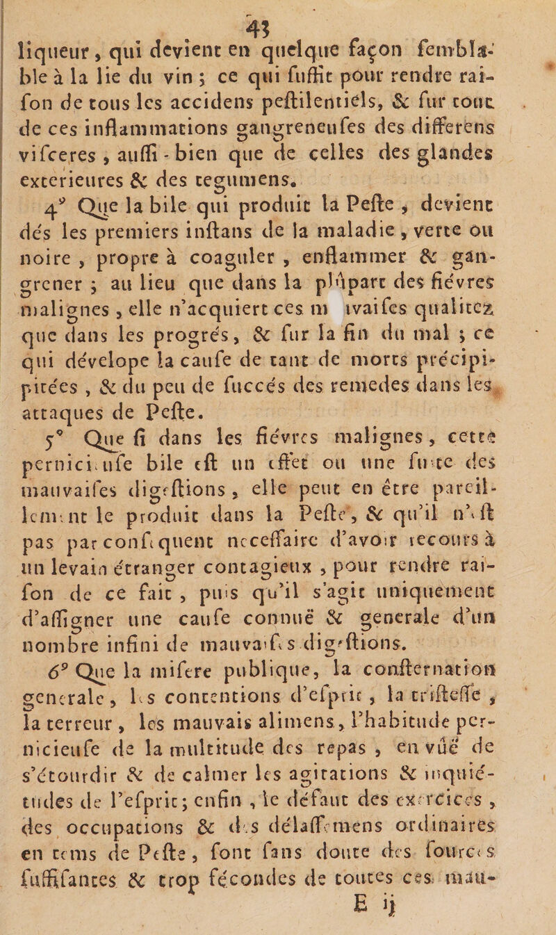 liqueur , qui dcvîenc en quelque façon fembk- ble à la lie du vin ; ce qui fiiffit pour rendre rai- fon de tous les accidens peftilentiéls, &amp; fur coût de ces inflaiiiniacions cran^reneufes des differens vi feeres , auflî - bien que de celles des glandes extérieures des cegumens. 4^^ Que la bile qui produit la Pefte , devient dés les premiers inftans de la maladie , verte ou noire , propre à coaguler , enflammer de gan¬ grener ; au lieu que dans la plupart des fièvres njalignes &gt; elle n’acquiert ces m îvaifes qualicez que dans les progrès, de fur la fin du mal ; ce qui dèvelope la caufe de tant de morts prècipi- picèes , de du peu de fiiccès des remedes dans les attaques de Pefte. 5’ Q^e fi dans les fièvres malignes, cette perniciaife bile eft un tftèt ou une fu ce des mauvaifes digfftions , elle peut en être pareil- 1cm, nt le produit dans la Pefte , de qu’il n’^ft pas par confquent ncceflairc d’avoir recours à un levain étranger contagieux , pour rendre rai- fon de ce fait , pins qu’il s’agit uniquement d’affigçner une caufe connue de orencrale d’un nombre infini de inauvaïf,s dig'uions. &lt;5» Que 1 a mifere publique, la confternation generale, l^s contentions d’efpric , la tnftefîe , la terreur , les mauvais alimens, rhabitiidc pcr~ nicieufe de la multiciule des repas, en vue de s’étourdir de de calmer les agitations de luquié- tudes de refpric; enfin , le défaut des exercices , des occupations de d.s délaftcmens ordinaires en cems de Pefte, font fans doute des foiirc^s, fulSrances de trop fécondes de toutes ceS: mau*