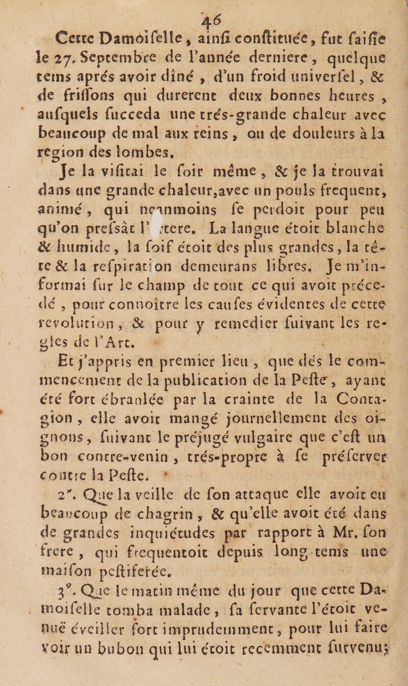 Cette Damoifelle, ainfî conftitiiée, fut faifîe le 27, SeptembVe de Tannee derniere , quelque teins apres avoir dîné » d’un froid «niverfel, &amp; de frilTons qui durèrent deux bonnes heures &gt; aufqueis fucceda une trés-grande chaleur avec beaucoup de mal aux reins , ou de douleurs à la région des lombes. Je la vificai le foir meme, &amp; je la trouvai dans une grande chaleur,avec un pouls frequent, animé, qui neanmoins fe pcidoic pour peu qu’on prefsâc Y itéré, La langue étoic blanche &amp; humide , la foif écoit des plus t^randes, la ré- re &amp; la refpiracion demeurans libres. Je m’in¬ formai fur le champ de tout ce qui avoir précè¬ de 5 pour connoîcre les caufes évidentes de cette révolution, 3c pour y remédier fuivant les ré¬ glés de TArc. Et j’appris en premier lieu , que dés le com^ inenccmenc de la publication de la Pefte, ayant été fort ébranlée par la crainte de la Conta¬ gion , elle avoit mangé joiirnellement des oi^ gnons, fuivant le préjugé vulgaire que ç’efl: ua bon contre-venin , très-propre à fe prércrvec contre la Pefte. * 2*'. Que la veille de fon attaque elle avait eu beaucoup de chagrin , &amp; qu’elle avoit été dans de grandes inquiétudes par rapport à Mr. Ton frere , qui frcquentoit depuis long tems une mai fon peftiferée, 3^* Qje le matin meme du jour que cette Da-* moifelle tomba malade) fa fervante Pécoic ve- puë éveiller fort imprudemment, pour lui faire voir un bubon qui lui étoic receminenc furvenuj,