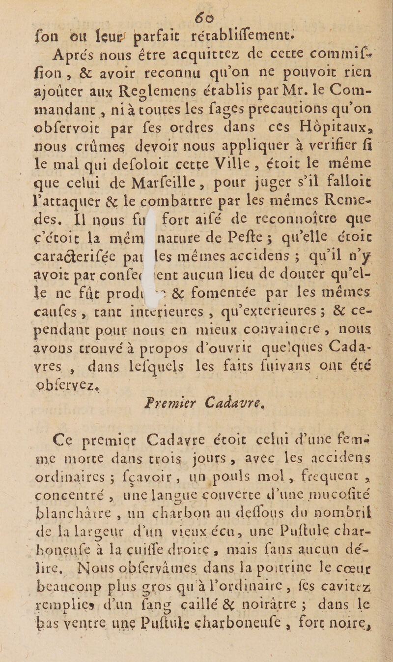 foiî ou Içui?^ parfait récabliffemenc. Ap rés nous être acquittez de cette com/nif^ fion 5 &amp; avoir reconnu qu’on ne pouvoir rien ajouter aux Regleniens établis parMr. le Com¬ mandant 5 ni à toutes les fages précautions qu’on obfervoit par fes ordres dans ces Hôpitaux» nous crûmes devoir nous appliquer à vérifier fii le mal qui defoloit cette Ville , étoic le meme que celui de Marfeille, pour juger s’il falloic l’attaquer &amp; le combattre par les mêmes Rcme^ des. Il nous fu fort aifé de reconnoîcre que ç’étoic la mêm nature de Pefte ; qu’elle étoic caraélerifée pat les mêmes accidens ; qu’il n’y avoir parconfet lent aucun lieu de douter qu’el¬ le ne fût prodi &amp; fomentée par les mêmes caufes , tant inccrieures , qu’exterieures ; &amp; ce¬ pendant pour nous en mieux convaincre , nous avons trouvé à propos d’ouvrir quelques Cada¬ vres , dans lefquels les faits iuivans ont été obrervcz. Fremler Caàavr^,_ Ce premier Cadavre écoit celui d’une fem*^ me morte dans trois jours, avec les accidens ordinaires; fçavoir, un pouls mol, frequent , concentré , une lant^ue couverte d’une mucofité blanchâcrc , un charbon au défions du nonibril de la largeur d’un vieux écu, une Pifilulc char- boneufe à la cuifi'e droite , mais fans aucun dé- lire. Nous obfervâmes dans la poitrine le cœur beaucoup plus gros qu’à l’ordinaire , (es cavitcz remplies (i’iin fang caillé 3c noirâtre ; dans le bas ventre une Puftuls çharboneufe , fort noire.