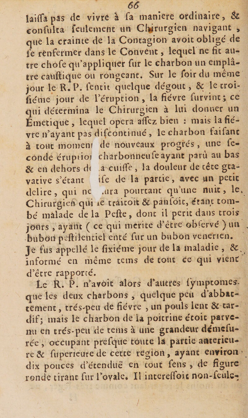 laiffapas de vivre à fa maniéré ordinaire, &amp; confulca feiilemenc un Cl^jiriirgîen navigant , que la crainte de la Contagion avoic obligé de fe renfermer dans le Couvent, lequel ne fit au¬ tre chofe qu’appliquer fur le charbon un emplâ¬ tre cauftique ou rongeant. Sur le foir du même jour le R. P. fencit quelque dégoût, &amp; le croi- fiéme jour de Pérupcion , la fièvre furvint ; ce qui détermina le Chirurgien à lui donner un Êmetique, lequel opéra affez bien : iiiais iafié- vre n’ayant pas difeontinué , le charbon faifanc à tout momenr de nouveaux progrès , une fé¬ condé érupiioi charbonneufeayant paru au bas &amp; en dehors df a-cuific , !a douleur de tête gea- vative s’étant ife de la partie, avec un petit déliré, qui ne aira pourtant qu’une nuit, le, Chirurgien qui le trâicoife &amp; panfoic, étant tom¬ bé màlade delà Pefte, donc il périt dans trois jours , ayant ( ce qui mérité d’être obfervé ) un bubon pcftilentiel enté fur un bubon venerien. Je fus appellé le fixiéme jour de la maladie , informé en même tems de tout ce qui yienC ’ d’être rapporré. Le R. P. n’avôit alors d’autres lympcomes- que les deux charbons , quelque peu d’abbac- tement, trés-peu de fièvre , un pouls lent &amp;=car- dif; mais le charbon de la poitrine écoic parve¬ nu en très-peu de tems à une grandeur déniefu- rée, occupant prefque toute U partie aateneii- re&amp; fupericurede cette région, ayant environ' dix pouces d’étenduë en tout fens , de figure ronde tirant fur l’ovale. Il iatereffoic non-feule- ,/