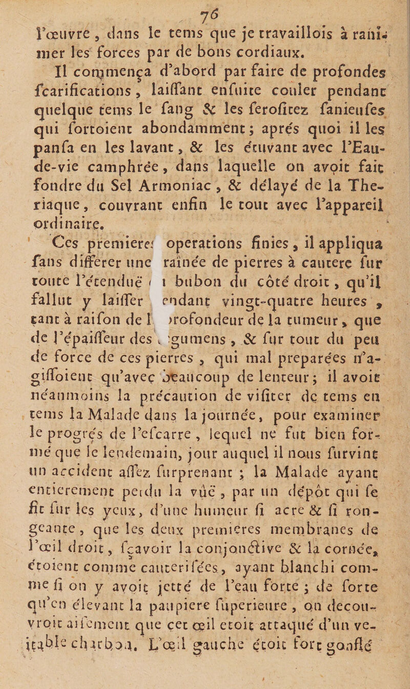 Toeuvre , dans le tems que je travaillois à rahî- lîier les forces par de bons cordiaux. Il corqmença d’abord parfaire de profondes fcarifications, laiffant enfuite couler pendane quelque tems le fang dç les ferofice?: faiiieufes qui fortoienc abondamment; apres quoi il les panfa en les lavant, &amp; les écuvant avec TEaii- de-vie camphrée, dans laquelle on avoit faiç fondre du Sel Armoniac , &amp; délayé de la Thé¬ riaque , coLivranç enfin le tout aveç Tapparcil ordinaire. Ces preniierei operations finies , il appliqua fans diferer une rainée de pierres à cautère fur route l’étendue &lt; i bubon du côté droit, qu’il fallut y lailfer endant vingt-quatre heures , tant à raifon de 1 )rofondeur de la tumeur, que de répaifieur des v 'gumens , 3c fur tout du peu de force de ces pierres , qui mal préparées n’a- gifioienc qu’aveç beaucoup de lenteur; il avoir néanmoins la précaution de vifiter dç tems en çems la Malade dans la journée, pour examiner le progrès de l’efcarre , lequel ne fut bien for-. iné que le lendemain, jour auquel il nous furvinç un accident afiez furprenanc ; la Malade ayant entièrement petdii la vue , par un dépôt qui fe fit iur ks yeux, d’une humeur fi acre &amp; fi ron¬ geante, que les deux premières membranes de I’ocjI droit, fçavoir la conjQiiéiive 3c la cornée, étoient comme caucerirées, ay^nt blanchi com¬ me fi on y avoit jetté de l’eau forte ; de forte qifcn éievanc la paupière fiiperieure , on decou- yroic aiiement que çet cçÜ etoit attaqué d’un ve- L’oeil gauche éçoic fort gonflé'