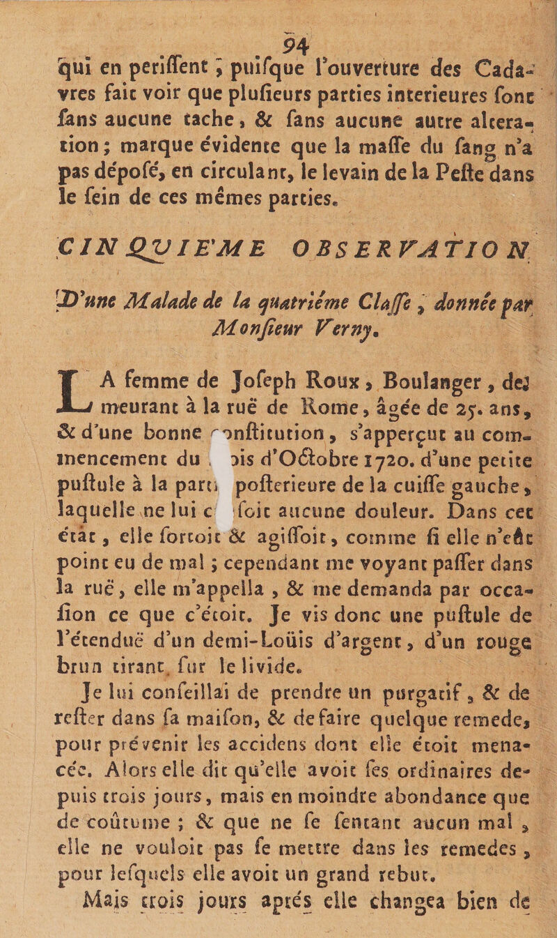 P4 qui en periffent ; puîfque Touverture des Cada¬ vres fait voir que plufieurs parties intérieures fonc fans aucune tache, &amp; fans aucune autre altera¬ tion ; marque e'vidente que la maffe du fang na pas de'pofé, en circulant, le levain de la Pefte dans le fein de ces memes parties. ÇIN QV lE^ME O BSERVATIO N P *Hm Malade de la quatrième Clajfe , donnée far Monfieur Verny. La femme de Jofeph Roux 9 Boulanger , dej meurant à la ruè* de Rome, âgée de 25. ans, &amp; d’une bonne '^onftitution , s’apperçut au com¬ mencement du , lis d*Oâobre 1720. d’une petite puftule à la parti pofterieure de la cuifle gauche, laquelle ne lui c foie aucune douleur. Dans cec état, elle forcoic Ôc agilToic, cotnme fi elle n’eéc point eu de mal ; cependant me voyant palTer dans la rue, elle m*appella , &amp; me demanda par occa- fîon ce que c’écoic. Je vis donc une puftule de retendue d’un demi-Louis d’argent, d’un rouge brun tirant, fur le livide^ Je lui confeiilai de prendre un ptsrgacif, de refter dans fa maifon, de défaire quelque remede, pour prévenir les accidens dont elle e'coit mena¬ cée, Alors elle dit qu’elle avoic Tes ordinaires de¬ puis trois jours, mais en moindre abondance que de coutume ; de que ne fe fencanc aucun mal , elle ne vouloir pas fe mettre dans les remedes, pour lefquels elle avoit un grand rebut. Mais crois jours après elle changea bien de