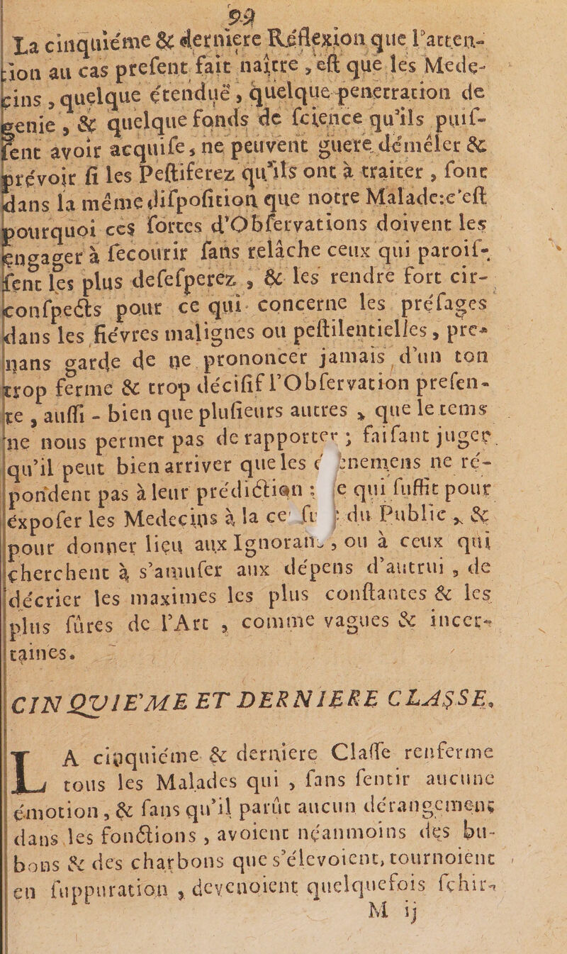 i 991 la cinquième &amp; ^ecniere Riflexion que ractcn- ;ion au cas prefenr fait naj^tre , eft que les Méde¬ cins , quelque e'tenduê, quelque pénétration de »enie , &amp; quelque fonds de fcience qu’ils puif- Knt avoir acquife, ne peuvent guete.d^5mêler &amp; jprçvojr fi les Peftiferez qu*iîs ont à traiter , font idans ia mêmedifpofition que notre Maladc:c'eft boiirquoi ccS fortes d’Obfervations doivent les îengager à fecourir fans relâche ceux qui paroif- fent les plus defefperez , &amp; les rendre fort cir- confpeêts pour ce qui concerne les préfages dans les fièvres malignes ou pellilentielles, pre- nans o^arde de ne prononcer jamais d’un ton brop ferme &amp; trop dècifif l’Obfervation prefen- ite , auffi - bien que plufieurs autres » que le tems ne nous permet pas de rapportei-; faifant juger qu’il peut bien arriver que les c inem.ens ne ré¬ pondent pas à leur ptédièlian ; e qui fuffit pour expofer les Medecm^ a la ce' fr . du Public ^ pour donner liçu aux Ignoran:&gt;, ou a ceux qui cherchent à s’anuifer aux dépens d’autrui , de décrier les maximes les plus confiantes &amp; les pins fûtes de l’Art , comme vagues &amp; incer-, caines. CJN QVIE^MEET DERNIBRE CLAUSE, La cuiquicme derniere ClafTe renferme tous les Malades qui &gt; fans feiuir aucune émotion, Çc fans qifil parut aucun dcrangcmenç dans les fon6lions , avoienc néanmoins des bu¬ bons H des charbons que s’élevoient, tournoient en fuppuration 5 dcycaoient quelquefois fçhirn M ij