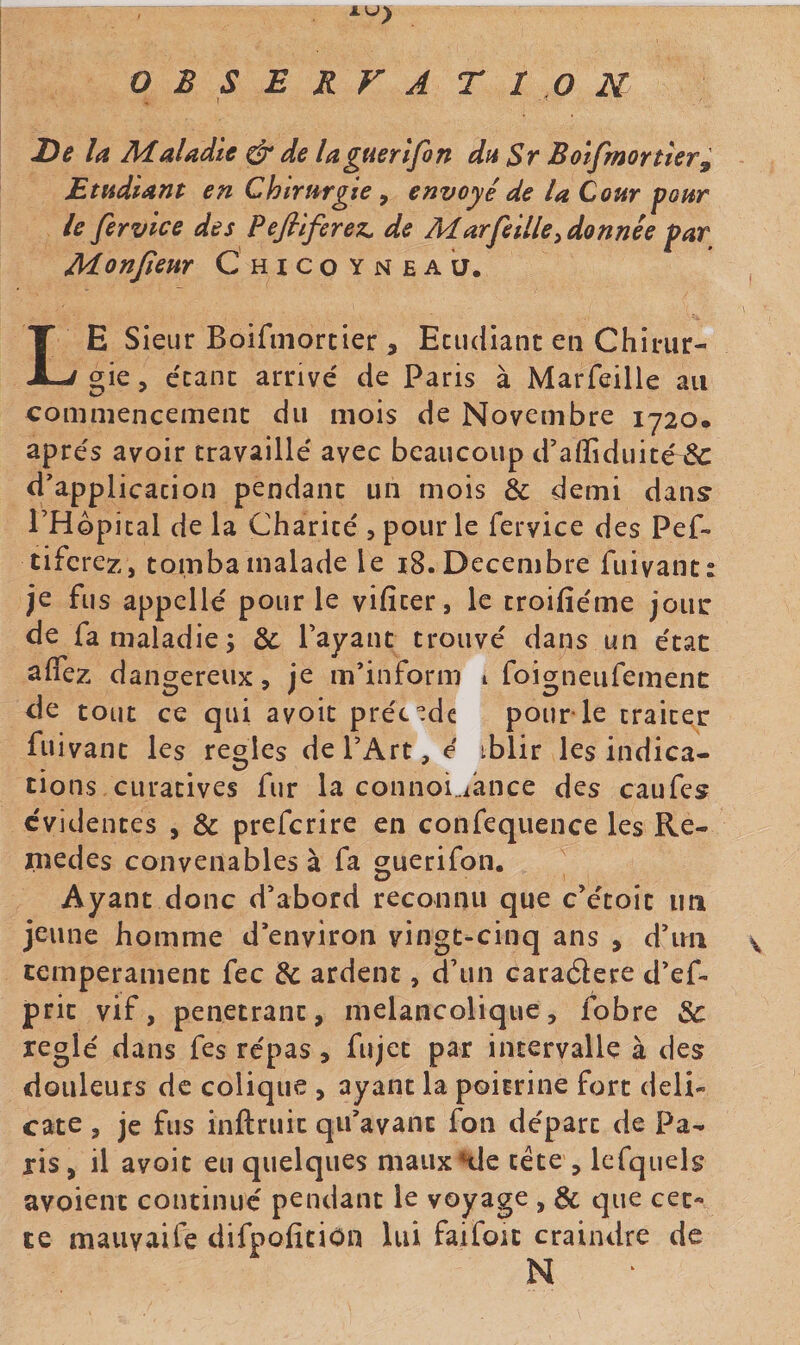 OBSERVATION , f De la Maladie ^ de lagaerifon du Sr Boifmortler^ Etudiant en Chirurgie, envoyé de la Cour pour le fervlce des Pefilferez. de Marfellle^ donnée par Monjîem Chicoyneau. Le Sieur Boifmortier 5 Ecudiant en Chirur¬ gie , écaiK arrivé de Paris à Marfeille au conimencemeiic du mois de Novembre 1720. apres avoir travaillé avec beaucoup d’aiîiduité &amp; d'application pendant un mois &amp; demi dan^ THopical de la Charité , pour le fervice des Pef- tifcrez, tomba malade le i8. Décembre fuivant: je fus appelle' pour le vificer, le troifiéme joui: de fa maladie; &amp; rayant trouvé dans un état a (fez dangereux, je m’inform i foiorneufemenc de tout ce qui avoir précède pour le traiter fuivant les réglés dePArt,é iblir les indica¬ tions curatives fur la connoi^ance des caufes évidentes , &amp; prefcrire en confequence les Re- Pîedes convenables à fa ^uerifon. Ayant donc d'abord reconnu que c’étoit un jeune homme d'environ vingt-cinq ans , d'im s. tempérament fec &amp; ardent, d’un caraéiere d’ef. prit vif, pénétrant, mélancolique, fobre &amp; réglé dans fes repas, fujet par intervalle à des douleurs de colique , ayant la poitrine fort déli¬ cate , je fus inftruit qu’avant fon départ de Pa¬ ris, il avoir eu quelques mauxAle tête , Icfquels avoient continué pendant le voyage , &amp; que cet¬ te maiivaife difpofition lui faifou craindre de N