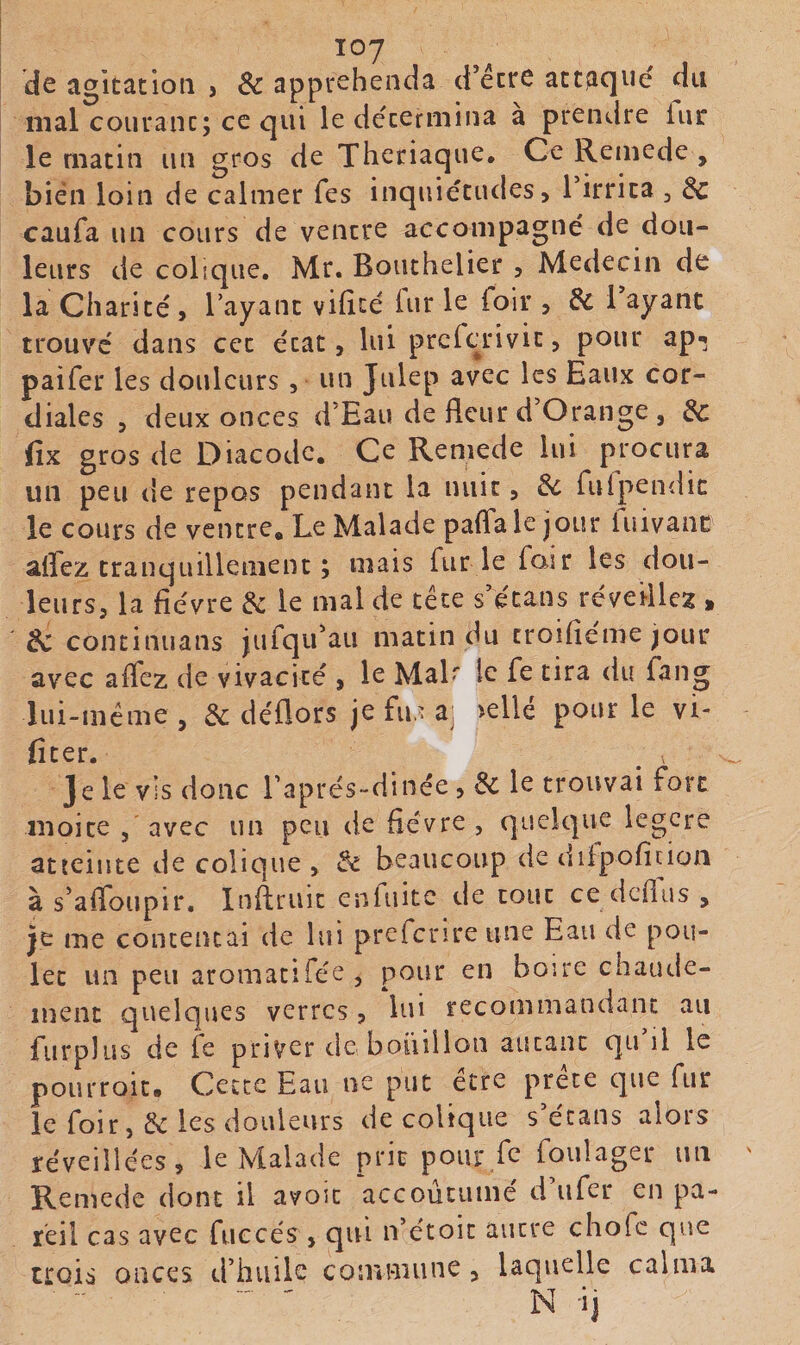 de agitation j &amp; apptehenda d’étte att^iqué du mal courant; ce qui le détermina a prendre lui: le matin un gros de Thcriaque, Ce Remede , bien loin de calmer Tes inquiétudes, l’irrita , de caufa un cours de ventre accompagné de dou¬ leurs de colique. Mr. Bouthelier , Médecin de la Charité , l’ayant vilîté iur le foir , &amp; l ayant trouve dans cet état, lui preferivit, pour ap-; paifer les douleurs, un Julep avec les Eaux cor¬ diales , deux onces d’Eau de fleur d’Orange , de fix gros de Diacode, Ce Remede lui procura un peu de repos pendant la nuit, de fulpendic le cours de ventre. Le Malade palTa le jour luivanc affez tranquillement ; mais fur le foir les dou¬ leurs, la fièvre de le mal de tête s’étans réveillez , de continuans jufqu’au matin du troifiémejour avec affez de vivacité , le MaL le fe tira du fang lui-méme, &amp; déflors je fu,'a; &gt;ellé pour le vi- fiter. ^ ^ Je le vis donc raprés-dinée, de le trouvai fort moite 5 avec un peu de fièvre, quelque legere atteinte de colique , de beaucoup de difpofinon à s’affoupir, Inffruit enfuitc de tout ce defius , je me conceiuai de lui prcfcrire une Eau de pou¬ let un peu aromatifée , pour en boire chaude¬ ment quelques verres, lui recommandant au furplus de fe priver dcboiiiiloii autant qu il le pourroit* Cette Eau ne put etre prête que fur le foir, &amp; les douleurs de colique s’écans alors réveillées, le Malade prit pour fe foulager un Remede dont il avoit accoutumé d ufer en pa¬ reil cas avec fuccés , qui n’étoit autre chofe que trois onces d’hiiilc comniune, laquelle calma