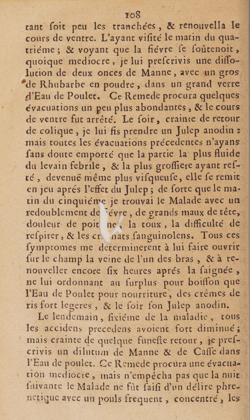 io8 tant foie peu les tranchées , &amp; renouvella le cours de ventre. L’ayant vifîcé le marin du qua¬ trième ; &amp; voyant que la fièvre le foûtenoit, quoique médiocre , je lui preferivis une dilTo- ^ lution de deux onces de Manne, avec un gros Rhubarbe en poudre , dans un grand verre .d’Eau de Poulet. Ce Remede procura quelques évacuations un peu plus abondantes , &amp; le cours | de ventre fut arrêté. Le foir, crainte de retour i de colique , je lui fis prendre un Julep anodin : i mais toutes les évacuations précédentes n’ayans fans doute emporté que la partie la plus fluide du levain fébrile , &amp; la plus grofiiere ayant ref- té 5 devenue même plus vifqueufe, elle fe remît en jeu après l’effet du Julep ; de forte que le ma¬ tin du cinquième je trouvai le Malade avec un redoublement de évre , de grands maux de tête, douleur de poit ne, la toux , la difficulté de refpirer, &amp; les cr. nats fanguinolens. Tous ces fympromes me déterminèrent à lui faire ouvrir fur le champ la veine de Tun des bras , &amp; à re- iiouveller encore fix heures après la faignée , ne lui ordonnant au furplus pour boiifon que TEaii de Poulet pour nourriture, des crèmes de ris fort legeres , 8c le foir fon Julep anodin. Le lendemain , fixiéine de la maladie , tous les accidens precedens avoient fort diminué; mais crainte de quelque funefie retour, je pref¬ erivis un dilutum de Manne 8c de Caflé dans l’Eau de poulet. Ce Remede procura une évacua¬ tion médiocre , mais n’empêcha pas que la nuit iuivante le Malade ne fut faifi d’un délire phre- netique avec un pouls frequent , concentré j les
