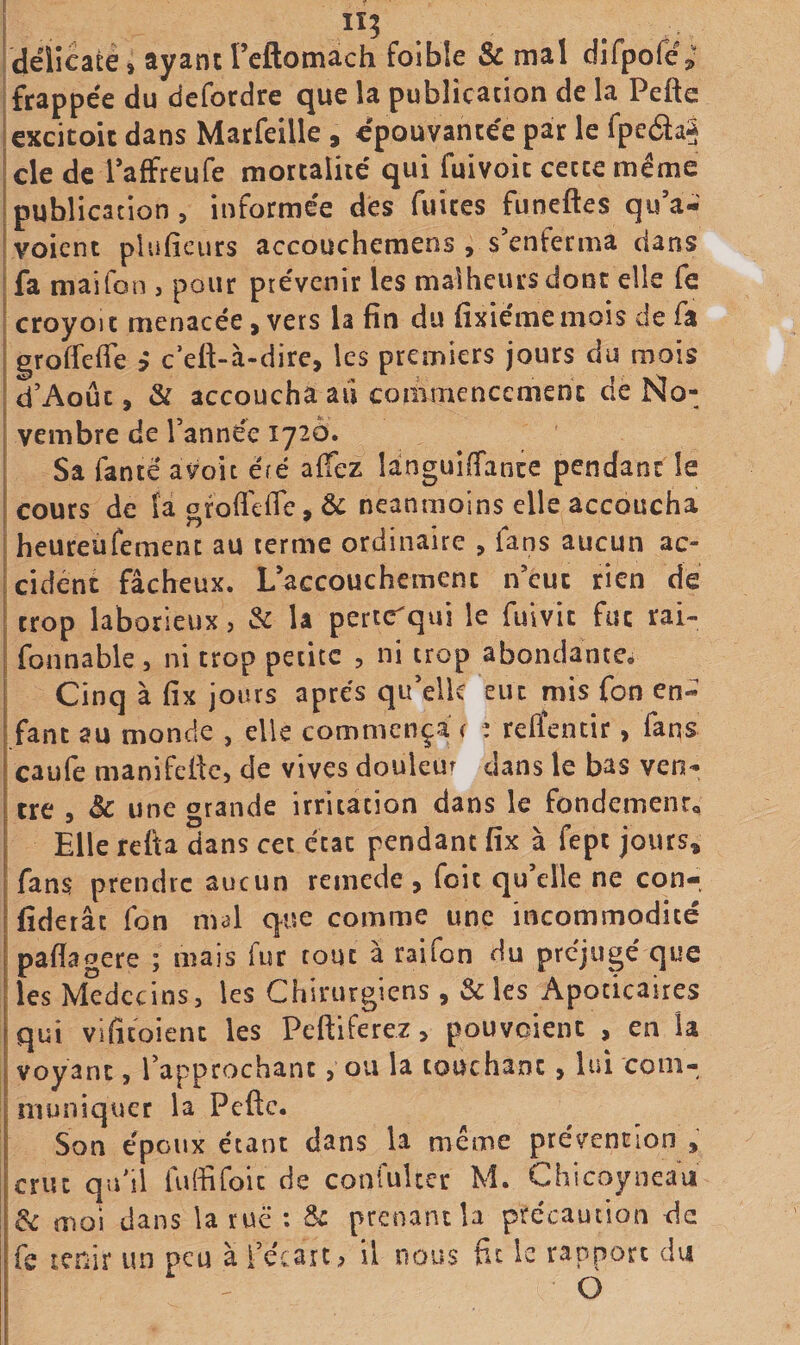 iî; Idélicate, ayant rcftomach foibîe &amp; mal difpoÇé; I frappée du dcfordre que la publication de la Pefte iexcicoic dans Marfeille , épouvantée par le fpedaS de de Taffreufe mortalité qui fuivoic cette même publication, informée dés fuites funeftes qu’a- voicnt plufîcurs accouchemens , s’enferma dans fa maifon , pour prévenir les malheurs donc elle fe croyoït menacée, vers la fin du fixiémemois de fa grofiefie &gt; c’efi-à-dire, les premiers jours du mois ! d’Aoûc, &amp; accoucha aii commencement de No¬ vembre de Tannée 1720. Sa fanté avoir éré aifez languiffance pendant le cours de la ofofi'cfle, &amp; neanmoins elle accoucha heureufement au terme ordinaire , fans aucun ac¬ cident fâcheux. L’accouchement iTeuc rien dé trop laborieux, &amp; U pertcTqui le fulvit fut rai- fonnable, ni trop petite , ni trop abondante. Cinq à fix jours apres qu’elle eut mis fon en¬ fant au monde , elle commença ( : relîentir, fans caufe manifefic, de vives douleur clans le bas ven¬ tre , &amp; une grande irritation dans le fondement. Elle refta dans cet état pendant fix à fept jours, fans prendre aucun remede, foie qu’elle ne con- fiderâc fon m&lt;5l que comme une incommodité pafiagere ; mais fur tout à raifon du préjugé c]ue les Médecins, les Chirurgiens, &amp; les Apocicaires qui vifitoient les Pefiiferez, pouvoient , en la voyant, Tapprochant, ou la touchant, lui com¬ muniquer la Pefte. Son époux étant dans U meme prévention , crut qiTil fuffifoic de confuUer M. Chicoyneau &amp;c moi dans la rué : prenant b précaution de fs tenir un peu à Técart, il nous fit le rapport du O