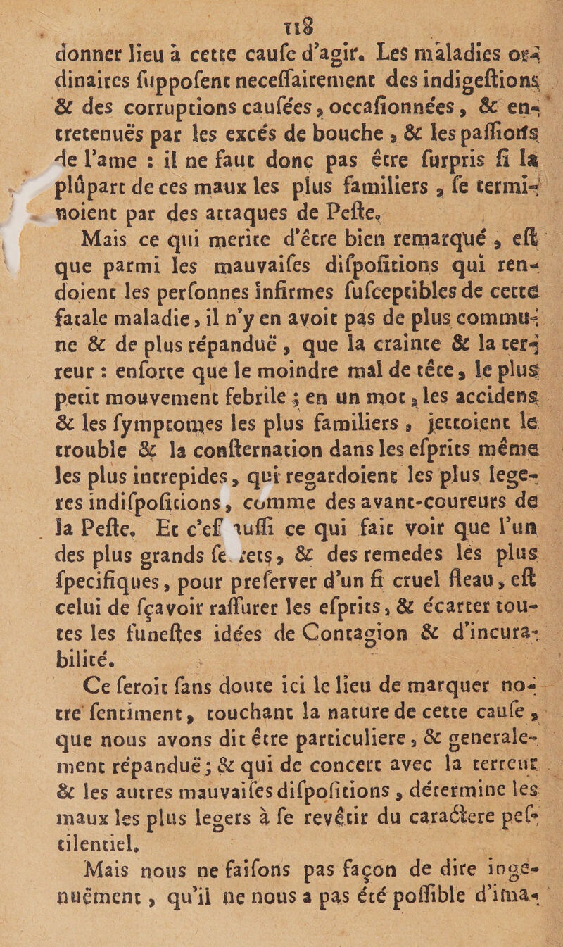 donner lieu à cette caufe d’agir. Les maladies or-î dinaires fuppofenc neceiTairemenc des indigeflion^ &amp; des corruptions caufe'es &gt; occafionne'es, Ôc en-» cretenuès par les excès de bouche » Ôc les paflioit^ de Tame : il ne faut donc pas être furpris fi U plupart de ces maux les plus familiers a fe cermH noient par des attaques de Pefte, Mais ce qui mérité d’étre bien remarqué a eft que parmi les mauvaifes difpolitions qui ren- doient les perfonnes infirmes fufeepcibles de cecco fatale maladie &gt; il n’y en ayoic pas de plus commun- né &amp; de plus répandue , que la crainte la cerd reur : enforte que le moindre mal de tête a le plu^ petit mouvement fébrile ; en un mot a les accident Sc les fympeomes les plus familiers a jeccoienc le trouble ôc la confternation dans les efprits même les plus intrépides, quiregardoiene les plus légè¬ res indifpoficions, comme des avant-coureurs de îa Pefte, Et c’ef aufii ce qui fait voir que l’im des plus grands fe rets a &amp; des remedes lès plus fpecifiques, pour preferver d*un fi cruel fléau, eft celui de fçavoir raflurer les efprits 5 &amp; écarter tou¬ tes les funeftes idées de Contagion ôc d’incura¬ bilité. Ce feroic fans douce ici le lieu de marquer no¬ tre fentiment, couchant la nature de cette caule , que nous avons dit être particulière, de générale¬ ment répandue ; 3c qui de concert avec la terreur &amp; les autres mauvaifes difpoficions , détermine les maux les plus légers à fe revêtir du caractère pef- cilentiel. Mais nous ne faifons pas façon de dire inge- nuémenc, qu’il ne nous a pas été poflible d’ima-i