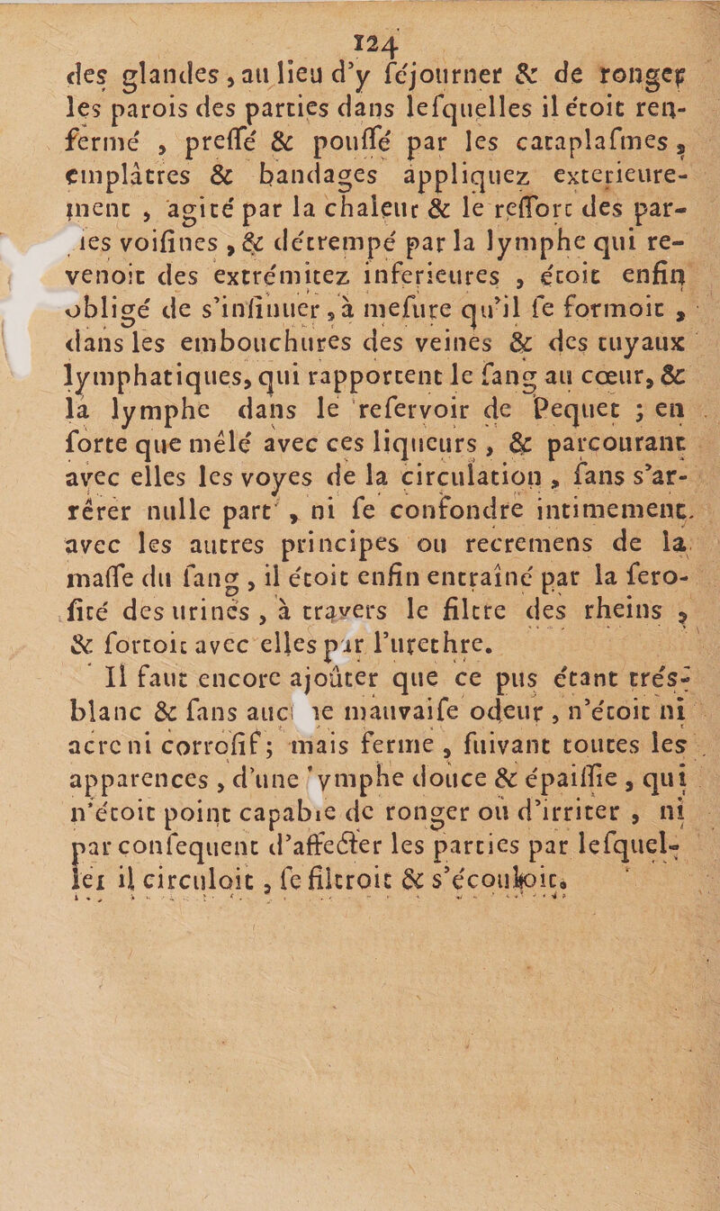 Ï24 cîes glandes 5 au lieu d'y fejoiirner &amp; de rongc^ les parois des parties dans lefqiielles ile'coic ren¬ fermé , prelTé &amp; pouffé par les cataplafmes, emplâtres &amp; bandages appliquez exterieure- inenc , agité par la chaleur &amp; le refforc des par¬ ies voifînes , &amp; détrempé par la lymphe qui re- venoit des extrémitez inferieures , écoic enfin obligé de s’iniinuersà mefiire qu'il fe formoic , dans les embouchures des veines &amp; des tuyaux lymphatiques, qui rapportent le fang au cœur, &amp; la lymphe dans le refervoir de Pequet ; en forte que mêlé avec ces liqueurs , &amp; parcourant av^ec elles les voyes de la circulation , fans s'ar¬ rêter nulle part y ni fe confondre intimement, avec les autres principes ou recremens de la maffe du fang , il étoit enfin entraîné par la fero- ficé des urinés, à tr^ivers le filtre des rheins &gt; 3c forcoicavec elles pir Turethre. Il faut encore ajoûter que ce pus étant trés- blanc &amp; fans auci le niauvaife odeur , n'écoit ni acre ni corrofif; mais ferme , fnivant toutes les apparences , d’une ’yuiphe douce 3c épaillie , qui n’écoit point capable de ronger ou d’irriter , ni f^arconfequenc d’affeder les parties par lefquel- Ci il circuloît, fe filcroit 3c s’écoufoic.