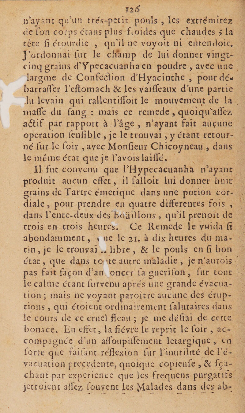 irayanc qu'un trés^pctit pouls , les extrémîtez de ion corps étans plus fioides que chaudes j la téce fi ccourdie , qu'il ne voyoic ni entendoic. J'ordonnai fur le ciKUup de lui donner vingt- cinq grains d’Ypecacuanha en poudre , avec une largme de Confection d'Hyacinthe , pour de'- barraffer l’eftomach les vaiffeaux d'une partie du levain qui rallentiffoit le mouvement de la matTe du fang : mais ce remede, quoiqifafleiî adtif par rapport à l’âge , n’ayant fait aucune operation fenfible , je le trouvai, y étant retour¬ né fur le foir , avec Monfieur Chicoyneau , dans le meme état que je l'avois laiffé. Il fut convenu que l'Hypecacuanha n'ayant produit aucun effet, il falloic lui donner huit grains de Tartre émetique dans une potion cor¬ diale, pour prendre en quatre differentes fois , dans l'ente-deux des bouillons , qu'il prenoit de trois en trois heures. Ce Remede le vwida fi abondamment, i ue le 21. à dix heures du ma¬ tin , je le trouvai .. libre , &: le pouls en fi bon état, que dans to 'te autre maladie , je n'aiirois pas fait façon d'an oncer fa guerifon , fur tout le calme étant furvenii apre's une grande évacua¬ tion ; mais ne voyant paroitre aucune des érup¬ tions , qui écoient ordinairement falutaires dans le cours de ce cruel fieau ; je me défiai de cette bonace. En effet, la fièvre je reprit le foir , ac¬ compagnée d'un affoupifTement letargique, en forte que faifant re'flexion fur i’inutiiité de l’é¬ vacuation pxccdeiKe, quoique copieufe , &c fça- chant par expérience que les frequens purgatifs jettoient afle2:. fouyent les dans des ab-