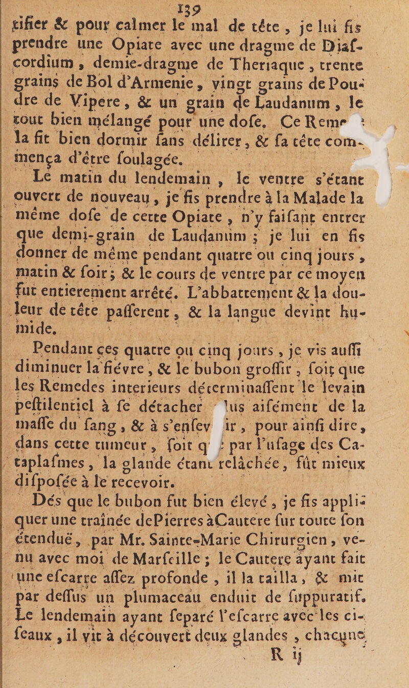 I ,tîfier &amp; pour calmer le mal de tête , je lui fis i prendre une Opiate avec une dragme de Diaf- çordîum » demie-dragnje de Thcnaquc ^ trente grains de Bol d’Armenie , vingt grains de Pou**’ dre de Vipere, &amp;: un grain taudaniim , le fout bien îpélangé pour une dofe, CeRemr ». la fit bien dormir fans délirer, Sc fa céte com¬ mença d*étre foiilagée. Le matin du lendemain , le ventre sVtant ouvert de nouveau , je fis prendre à la Malade la meme dofe de cette Opiate , n’y Faifaiit encrer que deini-grain de Laudaniim f je lui en fis donner de même pendant quatre ou cinq jours , matin &amp; foir; 8c le cours de ventre par ce moyen fut entièrement arrête'. L’a b battement la dou¬ leur de tête pafierent, 8c la langue devint hu¬ mide. Pendant çes quatre ou cinq jours, je vis aufili diminuer la fie'vre , 8c le bubon groffir, foiç que les Remedes intérieurs dêccrminafienc le levain peftilentiel à fe dc'tacher Uis aifêmenc de la mafle du fang , 8c à s’enfev ir , pour ainfi dire, dans cette tumeur , foit q * par l’ufage des Ca- taplafmes, la glande e'tant relâchée, fût mieux difpofée à le recevoir. Des que le bubon fut bien éleve', je fis appli¬ quer une traîne'e dePierresàCautere fur toute fon ctenduè*, par Mr. Sainte-Marie Chirurgien, ve¬ nu avec moi de Marfcille ; le Cautère ayant fait iincefcarre affez profonde , il la cailla, Ç: mit par deffiis un plumaceaii enduit de fiippuratif. Le lendemain ayant fepare' Tefcarre avec les ci- feaux , il vit à dçcouverè deux glandes , chacune; R ’