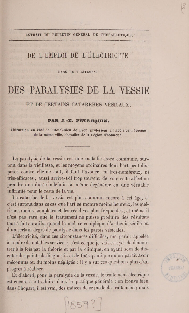 EXTRAIT DU BULLETIN GÉNÉRAL DE THÉRAPEUTIQUE. DE L’EMPLOI DE L’ÉLECTRICITÉ DANS LE TRAITEMENT DES PARALYSIES DE LA YESSIE ET DE CERTAINS CATARRHES VÉSICAUX, PAH J.-E, PÉTREQUX» Chirurgien en chef de l’Hôtel-Dieu de Lyon, professeur à l'Ecole de médecine de la même ville, chevalier de la Légion d'honneur. La paralysie de la vessie est une maladie assez commune, sur¬ tout dans la vieillesse, et les moyens ordinaires dont Part peut dis¬ poser contre elle ne sont, il faut l’avouer, ni très-nombreux, ni très-efficaces ; aussi arrive-t-il trop souvent de voir cette affection prendre une durée indéfinie ou même dégénérer en une véritable infirmité pour le reste de la vie. Le catarrhe de la vessie est plus commun encore à cet âge, et c’est surtout dans ce cas que l’art se montre moins heureux, les gué¬ risons moins complètes et les récidives plus fréquentes ; et même il n’est pas rare que le traitement ne puisse produire des résultats tout à fait curatifs, quand le mal se complique d’asthénie sénile ou d’un certain degré de paralysie dans les parois vésicales. L’électricité, dans ces circonstances difficiles, me paraît appelée a rendre de notables services; c’est ce que je vais essayer de démon¬ trer à la fois par la théorie et par la clinique, en ayant soin de dis¬ cuter des points de diagnostic et de thérapeutique qu’on paraît avoir méconnus ou du moins négligés : il y a sur ces questions plus d’un progrès à réaliser. Et d’abord, pour la paralysie de la vessie, le traitement électrique est encore à introduire dans la pratique générale : on trouve bien dans Chopart, il est vrai, des indices de ce mode de traitement ; mais