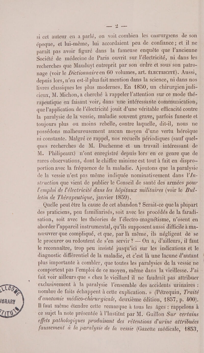 si cet auteur en a parlé, on voit combien les cinrurgiens de son époque, et lui-même, lui accordaient peu de confiance ; et il ne paraît pas avoir figuré dans la fameuse enquête que 1’ ancienne Société de médecine de Paris ouvrit sur l’électricité, ni dans les recherches que Mauduyt entreprit par son ordre et sous son patro¬ nage (voir le Dictionnaire en 60 volumes, art. électricité). Aussi, depuis lors, n’en est-il plus fait mention dans la science, ni dans nos livres classiques les plus modernes. En 1850, un chirurgien judi¬ cieux, M. Michon,a cherché à rappeler l’attention sur ce mode thé¬ rapeutique en faisant voir, dans une intéressante communication, que l’application de l’électricité jouit d’une véritable efficacité contre la paralysie de la vessie, maladie souvent grave, parfois funeste et toujours plus ou moins rebelle, contre laquelle, dit-il, nous ne possédons malheureusement aucun moyen d’une vertu héroïque ni constante. Malgré ce rappel, nos recueils périodiques (sauf quel¬ ques recherches de M. Duchenne et un travail intéressant de M. Philipeaux) n’ont enregistré depuis lors en ce genre que de rares observations, dont le chiffre minime est tout à fait en dispro¬ portion avec la fréquence de la maladie. Ajoutons que la paralysie de la vessie n’est pas même indiquée nominativement dans Y In¬ struction que vient de publier le Conseil de santé des armées pour Tcmploi de l’électricité dans les hôpitaux militaires (voir le Bul¬ letin de Thérapeutique, janvier 1859). Quelle peut être la cause de cet abandon? Serait-ce que la plupart des praticiens, peu familiarisés, soit avec les procédés de la faradi¬ sation, soit avec les théories de l’électro-magnétisme, n’osent en aborder l’appareil instrumental, qu’ils supposent aussi difficile à ma¬ nœuvrer que compliqué, et que, par là même, ils négligent de se le procurer ou redoutent de s’en servir ? — On a, d’ailleurs, il faut le reconnaître, trop peu insisté jusqu’ici sur les indications et le diagnostic différentiel de la maladie, et c’est là une lacune d’autant plus importante à combler, que toutes les paralysies de la vessie ne comportent pas l’emploi de ce moyen, même dans la vieillesse. J’ai fait voir ailleurs que « chez le vieillard il ne faudrait pas attribuer exclusivement à la paralysie l’ensemble des accidents urinaires : nombre de faits échappent à cette explication. » (Pétrequin, Traité dé anatomie médico-chirurgicale, deuxième édition, 1857, p. 400). Il taut même étendre cette remarque à tous les âges : rappelons à ce sujet la note présentée à l’Institut par M. Guillou Sur certains effets pathologiques produisant des rétentions d'urine attribuées faussement à la paralysie de la vessie (Gazette médicale, 1853,