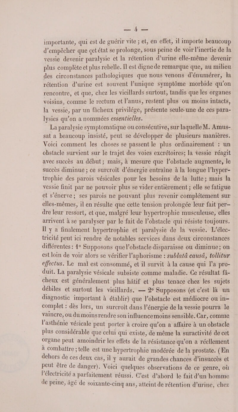 importante, qui est de guérir vile ; et, en effet, il importe beaucoup d’empêcher que cet état se prolonge, sous peine de voir l’inertie de la vessie devenir paralysie et la rétention d’urine elle-même devenir plus complète et plus rebelle. Il est digne de remarque que, au milieu des circonstances pathologiques que nous venons d’énumérer, la rétention d’urine est souvent Tunique symptôme morbide qu’on rencontre, et que, chez les vieillards surtout, tandis que les organes voisins, comme le rectum et l’anus, restent plus ou moins intacts, la vessie, par un fâcheux privilège, présente seule-une de ces para¬ lysies qu’on a nommées essentielles. La paralysie symptomatique ou consécutive, sur laquelle M. Amus- sat a beaucoup insisté, peut se développer de plusieurs manières. Voici comment les choses se passent le plus ordinairement : un obstacle survient sur le trajet des voies excrétoires; la vessie réagit avec succès au début ; mais, à mesure que l’obstacle augmente, le succès diminue ; ce surcroît d’énergie entraîne à la longue l’hyper¬ trophie des parois vésicales pour les besoins de la lutte; mais la vessie finit par ne pouvoir plus se vider entièrement ; elle se fatigue et s’énerve ; ses parois ne pouvant plus revenir complètement sur elles-mêmes, il en résulte que cette tension prolongée leur fait per¬ dre leur ressort, et que, malgré leur hypertrophie musculeuse, elles arrivent à se paralyser par le fait de l’obstacle qui résiste toujours. Il y a finalement hypertrophie et paralysie de la vessie. L’élec¬ tricité peut ici rendre de notables services dans deux circonstances différentes: 1° Supposons que l’obstacle disparaisse ou diminue; on est loin de voir alors se vérifier l’aphorisme : sublatâ causa, tollitur ejfectus. Le mal est consommé, et il survit à la cause qui Ta pro¬ duit. La paralysie vésicale subsiste comme maladie. Ce résultat fâ¬ cheux est généralement plus hâtif et plus tenace chez les sujets débiles et surtout les vieillards. — 2° Supposons (et c’est là un diagnostic important à établir) que l’obstacle est médiocre ou in¬ complet : dès lors, un surcroît dans l’énergie de la vessie pourra le vaincre, ou du moins rendre son influence moins sensible. Car, comme 1 asthénie vésicale peut porter à croire qu’on a affaire à un obstacle plus considérable que celui qui existe, de même la suractivité de cet organe peut amoindrir les effets de la résistance qu’on a réellement à combattre ; telle est une hypertrophie modérée de la prostate. (En dehors de ces deux cas, il y aurait de grandes chances d’insuccès et peut être de danger). Voici quelques observations de ce genre, où I électricité a parfaitement réussi. C’est d’abord le fait d’un homme de peine, âgé de soixante-cinq ans, atteint de rétention d’urine, chez