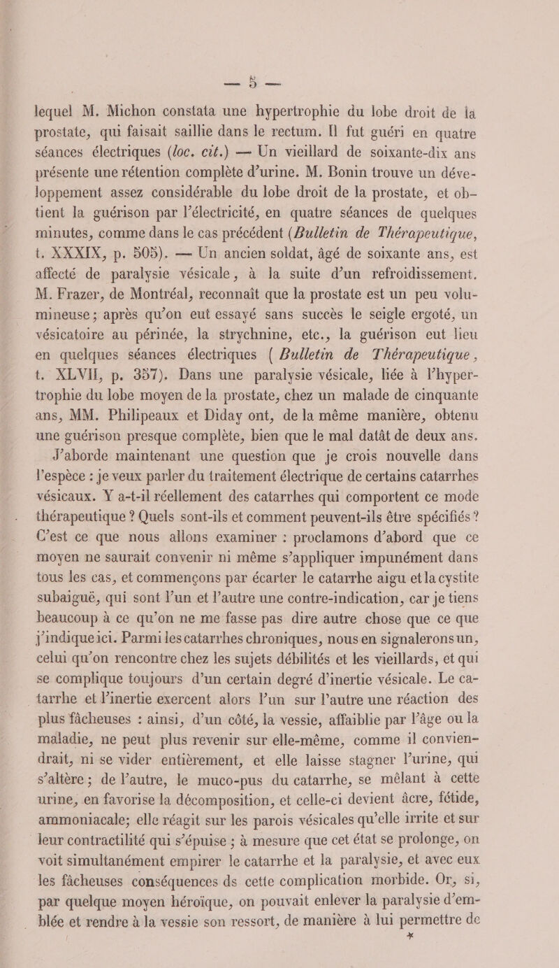 lequel M. Michon constata une hypertrophie du lobe droit de la prostate, qui faisait saillie dans le rectum. ïî fut guéri en quatre séances électriques (loc. cit.) — Un vieillard de soixante-dix ans présente une rétention complète d’urine. M. Bonin trouve un déve¬ loppement assez considérable du lobe droit de la prostate, et ob¬ tient la guérison par l’électricité, en quatre séances de quelques minutes, comme dans le cas précédent (Bulletin de Thérapeutique, t. XXXIX, p. 505). — Un ancien soldat, âgé de soixante ans, est affecté de paralysie vésicale, à la suite d’un refroidissement, M. Frazer, de Montréal, reconnaît que la prostate est un peu volu¬ mineuse ; après qu’on eut essayé sans succès le seigle ergoté, un vésicatoire au périnée, la strychnine, etc., la guérison eut lieu en quelques séances électriques ( Bulletin de Thérapeutique, t. XLVlt, p. 357). Dans une paralysie vésicale, liée à l’hyper¬ trophie du lobe moyen de la prostate, chez un malade de cinquante ans, MM. Philipeaux et Diday ont, de la même manière, obtenu une guérison presque complète, bien que le mal datât de deux ans. J’aborde maintenant une question que je crois nouvelle dans l’espèce : je veux parler du traitement électrique de certains catarrhes vésicaux. Y a-t-il réellement des catarrhes qui comportent ce mode thérapeutique ? Quels sont-ils et comment peuvent-ils être spécifiés ? C’est ce que nous allons examiner : proclamons d’abord que ce moyen ne saurait convenir ni même s’appliquer impunément dans tous les cas, et commençons par écarter le catarrhe aigu et la cystite subaiguë, qui sont l’un et l’autre une contre-indication, car je tiens beaucoup à ce qu’on ne me fasse pas dire autre chose que ce que j’indiqueici. Parmi les catarrhes chroniques, nous en signalerons un, celui qu’on rencontre chez les sujets débilités et les vieillards, et qui se complique toujours d’un certain degré d’inertie vésicale. Le ca¬ tarrhe et l’inertie exercent alors l’un sur l’autre une réaction des plus fâcheuses : ainsi, d’un côté, la vessie, affaiblie par l’âge ou la maladie, ne peut plus revenir sur elle-même, comme il convien¬ drait, ni se vider entièrement, et elle laisse stagner l’urine, qui s’altère ; de l’autre, le muco-pus du catarrhe, se mêlant à cette urine, en favorise la décomposition, et celle-ci devient âcre, fétide, ammoniacale; elle réagit sur les parois vésicales qu’elle irrite et sur leur contractilité qui s’épuise ; à mesure que cet état se prolonge, on voit simultanément empirer le catarrhe et la paralysie, et avec eux les fâcheuses conséquences ds cette complication morbide. Or, si, par quelque moyen héroïque, on pouvait enlever la paralysie d’em¬ blée et rendre à la vessie son ressort, de manière à lui permettre de i *