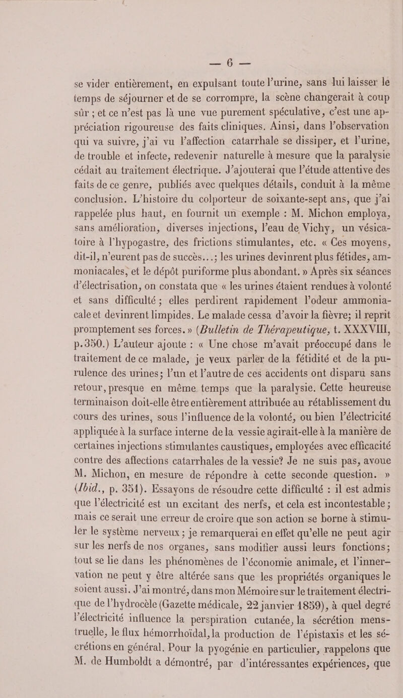 se vider entièrement, en expulsant toute l'urine, sans lui laisser ie temps de séjourner et de se corrompre, la scène changerait à coup sûr ; et ce m’est pas là une vue purement spéculative, c'est une ap¬ préciation rigoureuse des faits cliniques. Ainsi, dans l'observation qui va suivre, j’ai vu l'affection catarrhale se dissiper, et l’urine, de trouble et infecte, redevenir naturelle à mesure que la paralysie cédait au traitement électrique. J'ajouterai que l'étude attentive des faits de ce genre, publiés avec quelques détails, conduit à la même conclusion. L'histoire du colporteur de soixante-sept ans, que j’ai rappelée plus haut, en fournit un exemple : M. Michon employa, sans amélioration, diverses injections, l'eau de Vichy, un vésica¬ toire à fhypogastre, des frictions stimulantes, etc. « Ces moyens, dit-il, n’eurent pas de succès...; les urines devinrent plus fétides, am¬ moniacales, et le dépôt puriforme plus abondant. » Après six séances d'électrisation, on constata que « les urines étaient rendues à volonté et sans difficulté ; elles perdirent rapidement l’odeur ammonia¬ cale et devinrent limpides. Le malade cessa d'avoir la fièvre; il reprit promptement ses forces.» (Bulletin de Thérapeutique, t. XXXVIII, p. 350.) L'auteur ajoute : « Une chose m'avait préoccupé dans le traitement de ce malade, je veux parler de la fétidité et de la pu¬ rulence des urines; l'un et l'autre de ces accidents ont disparu sans retour,presque en même temps que la paralysie. Cette heureuse terminaison doit-elle être entièrement attribuée au rétablissement du cours des urines, sous l’influence de la volonté, ou bien l'électricité appliquée à la surface interne de la vessie agirait-elle à la manière de certaines injections stimulantes caustiques, employées avec efficacité contre des affections catarrhales de la vessie? Je ne suis pas, avoue M. Michon, en mesure de répondre à cette seconde question. » {Ibid., p. 351). Essayons de résoudre cette difficulté : il est admis que l’électricité est un excitant des nerfs, et cela est incontestable ; mais ce serait une erreur de croire que son action se borne à stimu¬ ler le système nerveux ; je remarquerai en effet qu’elle ne peut agir sur les nerfs de nos organes, sans modifier aussi leurs fonctions ; tout se lie dans les phénomènes de l’économie animale, et l’inner¬ vation ne peut y être altérée sans que les propriétés organiques le soient aussi. J’ai montré, dans mon Mémoire sur le traitement électri¬ que de l’hydrocèle (Gazette médicale, 22 janvier 1859), à quel degré S électricité influence la perspiration cutanée, la sécrétion mens¬ truelle, le flux hémorrhoïdal, la production de l’épistaxis et les sé¬ crétions en général. Pour la pyogénie en particulier, rappelons que M. de Humboldt a démontré, par d'intéressantes expériences, que
