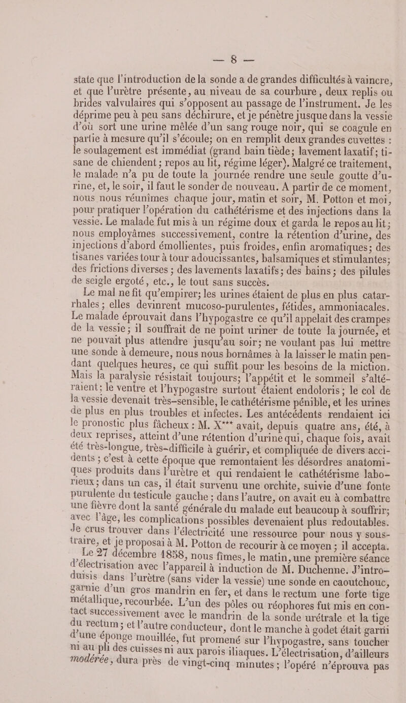 sîate que l’introduction de la sonde a de grandes difficultés à vaincre, et que F urètre présente, au niveau de sa courbure, deux replis ou brides valvulaires qui s'opposent au passage de l'instrument. Je les déprime peu à peu sans déchirure, et je pénètre jusque dans la vessie d'où sort une urine mêlée d’un sang rouge noir, qui se coagule en partie à mesure qu'il s’écoule; on en remplit deux grandes cuvettes : le soulagement est immédiat (grand bain tiède; lavement laxatif; ti¬ sane de chiendent; repos au lit, régime léger). Malgré ce traitement, le malade n'a pu de toute la journée rendre une seule goutte d'u¬ rine, et, le soir, il faut le sonder de nouveau. A partir de ce moment, nous nous réunîmes chaque jour, matin et soir, M. Potton et moi, pour pratiquer l'opération du cathétérisme et des injections dans la vessie. Le malade fut mis à un régime doux et garda le repos au lit; nous employâmes successivement, contre la rétention d'urine, des injections d’abord émollientes, puis froides, enfin aromatiques; des tisanes variées tour à tour adoucissantes, balsamiques et stimulantes; des frictions diverses ; des lavements laxatifs; des bains; des pilules de seigle ergoté, etc., le tout sans succès. Le mal ne fit qu'empirer; les urines étaient de plus en plus catar¬ rhales ; elles devinrent mucoso-purulentes, fétides, ammoniacales. Le malade éprouvait dans l'hypogastre ce qu'il appelait des crampes de la vessie; il souffrait de ne point uriner de toute la journée, et ne pouvait plus attendre jusqu'au soir; ne voulant pas lui mettre une sonde à demeure, nous nous bornâmes à la laisser le matin pen¬ dant quelques heures, ce qui suffit pour les besoins de la miction. Mais la paralysie résistait toujours; l’appétit et le sommeil s'alté¬ raient; le ventre et Lhypogastre surtout étaient endoloris; le col de (a vessie devenait très-sensible, le cathétérisme pénible, et les urines ’ie plus en plus troubles et infectes. Les antécédents rendaient ici e Pronostic plus fâcheux : M. X*** avait, depuis quatre ans, été, à ueux reprises, atteint d'une rétention d'urine qui, chaque fois, avait etc très-longue, très—difficile à guérir, et compliquée de divers acci- uerus ; c est à cette époque que remontaient les désordres anatomi¬ ques produits dans l'urètre et qui rendaient le cathétérisme labo- i*eux; dans un cas, il était survenu une orchite, suivie d'une fonte pmuiente du testicule gauche ; dans l'autre, on avait eu à combattre une hevre uont la santé générale du malade eut beaucoup à souffrir; f c'c < aBe’ *es complications possibles devenaient plus redoutables. * e crus trouver dans l'électricité une ressource pour nous y sous- taiie, e je proposai à M. Potton de recourir à ce moyen ; il accepta, i,e . Çcembre 1858, nous fîmes, le matin, une première séance d electnsati()n avec l'appareil à induction de M. Duclienne. J’intro- ÎS1-S a^nS ure*re (san.s vider la vessie) une sonde en caoutchouc, m îtavr<: Un ^10s man(hin en fer, et dans le rectum une forte tige tari recourbée. L un des pôles ou réophores fut mis en con- j T.«MCessi'fIi1?en^ avoc maîlclrin de la sonde urétrale et la tige ? e au-tre conducteur, dont le manche à godet était garni • nu n?0lllile?5 lui promené sur l'hypogastre, sans toucher mnrUrtp 1! cuisses n| au.x parois iliaques. L'électrisation, d'ailleurs 3 ra Ples te vingt-cinq minutes ; l'opéré n'éprouva pas