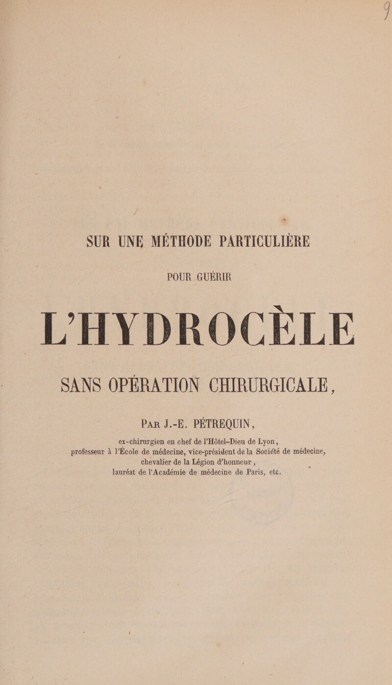 SUR UNE MÉTHODE PARTICULIÈRE POUR GUÉRIR L’HYDROCÈLE SANS OPÉRATION CHIRURGICALE, Par J.-E. PÉTREQUIN, ex-chirurgien en chef de FHôtel-Dieu de Lyon, professeur à l'École de médecine, vice-président de la Société de médecine, chevalier de la Légion d’honneur, lauréat de l’Académie de médecine de Paris, etc.